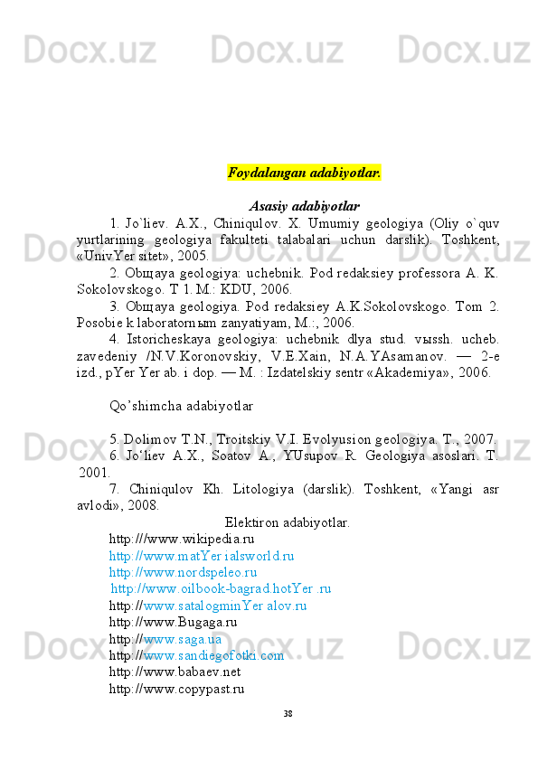 Foydalangan adabiyotlar.
Asasiy adabiyotlar 
1.   Jo`liev.   A . X .,   Chiniqulov .   X .   Umumiy   geologiya   ( Oliy   o ` quv
yurtlarining   geologiya   fakulteti   talabalari   uchun   darslik ).   Toshkent,
«UnivYer sitet»,  2005.
2.  Ob щ aya  geologiya:   uchebnik.  Pod  redaksiey   professora   A.  K.
Sokolov skogo.  T 1 .   M.: KDU, 2006.
3.   Ob щ aya   geologiya.   Pod   redaksiey   A.K.Sokolovskogo.   Tom   2.
Posobie k laboratorn ы m zanyatiyam, M .: , 2006.
4.   Istoricheskaya   geologiya:   uchebnik   dlya   stud.   v ы ssh.   ucheb.
za vede niy   /N.V.Koronovskiy,   V.E.Xain,   N.A.YAsamanov.   —   2-e
izd., pYer Yer ab. i dop. — M. : Izdatelskiy sentr «Akade miya», 2006.
Qo’shimcha adabiyotlar 
5. Dolimov T.N., Troitskiy V.I. Evolyusion geologiya. T., 2007.
6.   Jo‘liev   A.X.,   Soatov   A.,   YUsupov   R.   Geologiya   asoslari.   T.
2001.
7.   Chiniqulov   Kh.   Litologiya   (darslik).   Toshkent,   «Yangi   asr
avlodi», 2008.
Elektiron adabiyotlar.
http:/// www . wikipedia . ru  
http://www.matYer ialsworld.ru
http://www.nordspeleo.ru
  http://www.oilbook-bagrad.hotYer .ru
http:// www.satalogminYer alov.ru
http://www.Bugaga.ru
http:// www.saga.ua
http:// www.sandiegofotki.com
http://www.babaev.net
http://www.copypast.ru
38 