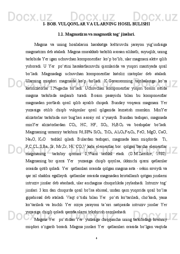 I-  BOB. VULQONLAR VA ULARNING HOSIL BULISHI
1.1. Magmatizm va magmatik tog‘ jinslari .
Magma   va   uning   hosilalarini   harakatga   keltiruvchi   jarayon   yig‘indisiga
magmatizm  deb ataladi. Magma murakkab tarkibli asosan silikatli, suyuqlik, uning
tarkibida Yer igan uchuvchan komponentlar  ko‘p bo‘lib, ular magmani aktiv qilib
yuboradi.   U   Yer     po‘stini   harakatlanuvchi   qismlarida   va   yuqori   mantiyada   qosil
bo‘ladi.   Magmadagi   uchuvchan   komponentlar   katoliz   izatoplar   deb   ataladi.
Ularning   miqdori   magmada   ko‘p   bo‘ladi.   K.Goransonning   tajribalariga   ko‘ra
katolizatorlar   12%gacha   bo‘ladi.   Uchuvchan   komponentlar   yuqori   bosim   ostida
magma   tarkibida   saqlanib   turadi.   Bosim   pasayishi   bilan   bu   komponentlar
magmadan   portlash   qosil   qilib   ajralib   chiqadi.   Bunday   voqeani   magmani   Yer
yuzasiga   otilib   chiqib   vulqonlar   qosil   qilganida   kuzatish   mumkin.   MinYer
alizatorlar   tarkibida   suv   bug‘lari   asosiy   rol   o‘ynaydi.   Bundan   tashqari,   magmada
minYer   alizatorlardan   CO
2 ,   HC,   HF,   SO
2 ,   H
2 BO
3   va   boshqalar   bo‘ladi.
Magmaning umumiy tarkibini 96,88%  SiO
2 , TiO
2 , Al
2 O
3, Fe
2 O
3 , FeO, MgO, CaO,
Na
2 O,   K
2 O     tashkil   qiladi.   Bulardan   tashqari,   magmada   kam   miqdorda     Ti,
P,C,CL,S,Ba, Sr, Mr,Zr, Ni, CO,V kabi elementlar bor. qolgan barcha elementlar
magmaning     tarkibiy   qismini   0,5%ini   tashkil   etadi.   (G.M.Zaridze,   1980).
Magmaning   bir   qismi   Yer     yuzasiga   chiqib   quyilsa,   ikkinchi   qismi   qatlamlar
orasida qotib qoladi. Yer  qatlamlari orasida qolgan magma asta - sekin soviydi va
qar xil shaklni egallaydi. qatlamlar orasida magmadan kristallanib qotgan jinslarni
intruziv   jinslar   deb   atashadi,   ular   anchagina   chuqurlikda   joylashadi.   Intruziv   tog‘
jinslari  3 km  dan chuqurda qosil  bo‘lsa abissal,  undan  qam  yuqorida qosil  bo‘lsa
gipabissal   deb   ataladi.   Vaqt   o‘tishi   bilan   Yer     po‘sti   ko‘tariladi,   cho‘kadi,   yana
ko‘tariladi   va   kuchli   Yer   oziya   jarayoni   ta’siri   natijasida   intruziv   jinslar   Yer
yuzasiga chiqib qoladi qamda ularni tekshirish osonlashadi. 
Magma Yer     po‘stidan Yer   yuzasiga chiqquncha uning tarkibidagi kremniy
miqdori   o‘zgarib   boradi.   Magma   jinslari   Yer     qatlamlari   orasida   bo‘lgan   vaqtida
4