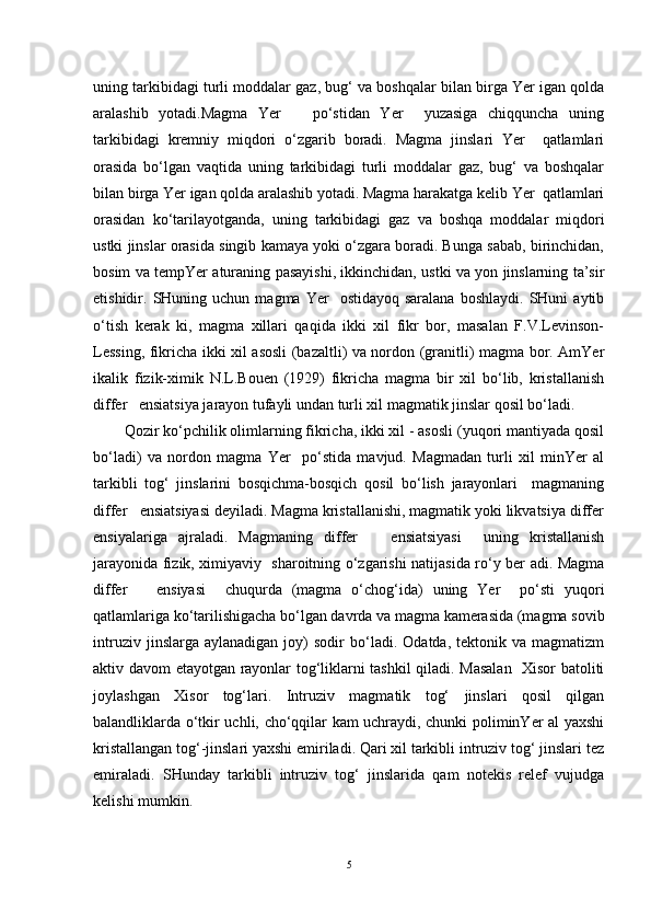 uning tarkibidagi turli moddalar gaz, bug‘ va boshqalar bilan birga Yer igan qolda
aralashib   yotadi.Magma   Yer       po‘stidan   Yer     yuzasiga   chiqquncha   uning
tarkibidagi   kremniy   miqdori   o‘zgarib   boradi.   Magma   jinslari   Yer     qatlamlari
orasida   bo‘lgan   vaqtida   uning   tarkibidagi   turli   moddalar   gaz,   bug‘   va   boshqalar
bilan birga Yer igan qolda aralashib yotadi. Magma harakatga kelib Yer  qatlamlari
orasidan   ko‘tarilayotganda,   uning   tarkibidagi   gaz   va   boshqa   moddalar   miqdori
ustki jinslar orasida singib kamaya yoki o‘zgara boradi. Bunga sabab, birinchidan,
bosim va tempYer aturaning pasayishi, ikkinchidan, ustki va yon jinslarning ta’sir
etishidir.  SHuning  uchun  magma  Yer     ostidayoq  saralana   boshlaydi.  SHuni  aytib
o‘tish   kerak   ki,   magma   xillari   qaqida   ikki   xil   fikr   bor,   masalan   F.V.Levinson-
Lessing, fikricha ikki xil asosli (bazaltli) va nordon (granitli) magma bor. AmYer
ikalik   fizik-ximik   N.L.Bouen   (1929)   fikricha   magma   bir   xil   bo‘lib,   kristallanish
differ   ensiatsiya jarayon tufayli undan turli xil magmatik jinslar qosil bo‘ladi. 
Qozir ko‘pchilik olimlarning fikricha, ikki xil - asosli (yuqori mantiyada qosil
bo‘ladi)   va   nordon   magma   Yer     po‘stida   mavjud.   Magmadan   turli   xil   minYer   al
tarkibli   tog‘   jinslarini   bosqichma-bosqich   qosil   bo‘lish   jarayonlari     magmaning
differ   ensiatsiyasi deyiladi. Magma kristallanishi, magmatik yoki likvatsiya differ
ensiyalariga   ajraladi.   Magmaning   differ       ensiatsiyasi     uning   kristallanish
jarayonida fizik, ximiyaviy   sharoitning o‘zgarishi natijasida ro‘y ber adi. Magma
differ       ensiyasi     chuqurda   (magma   o‘chog‘ida)   uning   Yer     po‘sti   yuqori
qatlamlariga ko‘tarilishigacha bo‘lgan davrda va magma kamerasida (magma sovib
intruziv   jinslarga  aylanadigan   joy)   sodir   bo‘ladi.   Odatda,   tektonik  va   magmatizm
aktiv davom etayotgan rayonlar tog‘liklarni tashkil qiladi. Masalan   Xisor batoliti
joylashgan   Xisor   tog‘lari.   Intruziv   magmatik   tog‘   jinslari   qosil   qilgan
balandliklarda o‘tkir uchli, cho‘qqilar kam uchraydi, chunki poliminYer al yaxshi
kristallangan tog‘-jinslari yaxshi emiriladi. Qari xil tarkibli intruziv tog‘ jinslari tez
emiraladi.   SHunday   tarkibli   intruziv   tog‘   jinslarida   qam   notekis   relef   vujudga
kelishi mumkin.
5 