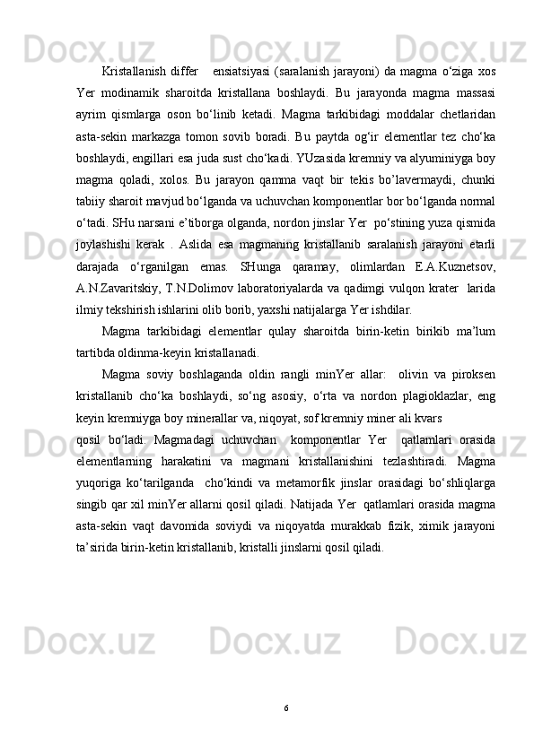 Kristallanish   differ       ensiatsiyasi   (saralanish   jarayoni)   da   magma   o‘ziga   xos
Yer   modinamik   sharoitda   kristallana   boshlaydi.   Bu   jarayonda   magma   massasi
ayrim   qismlarga   oson   bo‘linib   ketadi.   Magma   tarkibidagi   moddalar   chetlaridan
asta-sekin   markazga   tomon   sovib   boradi.   Bu   paytda   og‘ir   elementlar   tez   cho‘ka
boshlaydi, engillari esa juda sust cho‘kadi. YUzasida kremniy va alyuminiyga boy
magma   qoladi,   xolos.   Bu   jarayon   qamma   vaqt   bir   tekis   bo’lavermaydi,   chunki
tabiiy sharoit mavjud bo‘lganda va uchuvchan komponentlar bor bo‘lganda normal
o‘tadi. SHu narsani e’tiborga olganda, nordon jinslar Yer  po‘stining yuza qismida
joylashishi   kerak   .   Aslida   esa   magmaning   kristallanib   saralanish   jarayoni   etarli
darajada   o‘rganilgan   emas.   SHunga   qaramay,   olimlardan   E.A.Kuznetsov,
A.N.Zavaritskiy,  T.N.Dolimov laboratoriyalarda  va qadimgi   vulqon krater     larida
ilmiy tekshirish ishlarini olib borib, yaxshi natijalarga Yer ishdilar.
Magma   tarkibidagi   elementlar   qulay   sharoitda   birin-ketin   birikib   ma’lum
tartibda oldinma-keyin kristallanadi.
Magma   soviy   boshlaganda   oldin   rangli   minYer   allar:     olivin   va   piroksen
kristallanib   cho‘ka   boshlaydi,   so‘ng   asosiy,   o‘rta   va   nordon   plagioklazlar,   eng
keyin kremniyga boy minerallar va, niqoyat, sof kremniy miner ali kvars 
qosil   bo‘ladi.   Magmadagi   uchuvchan     komponentlar   Yer     qatlamlari   orasida
elementlarning   harakatini   va   magmani   kristallanishini   tezlashtiradi.   Magma
yuqoriga   ko‘tarilganda     cho‘kindi   va   metamorfik   jinslar   orasidagi   bo‘shliqlarga
singib qar xil minYer allarni qosil qiladi. Natijada Yer   qatlamlari orasida magma
asta-sekin   vaqt   davomida   soviydi   va   niqoyatda   murakkab   fizik,   ximik   jarayoni
ta’sirida birin-ketin kristallanib, kristalli jinslarni qosil qiladi.
6 