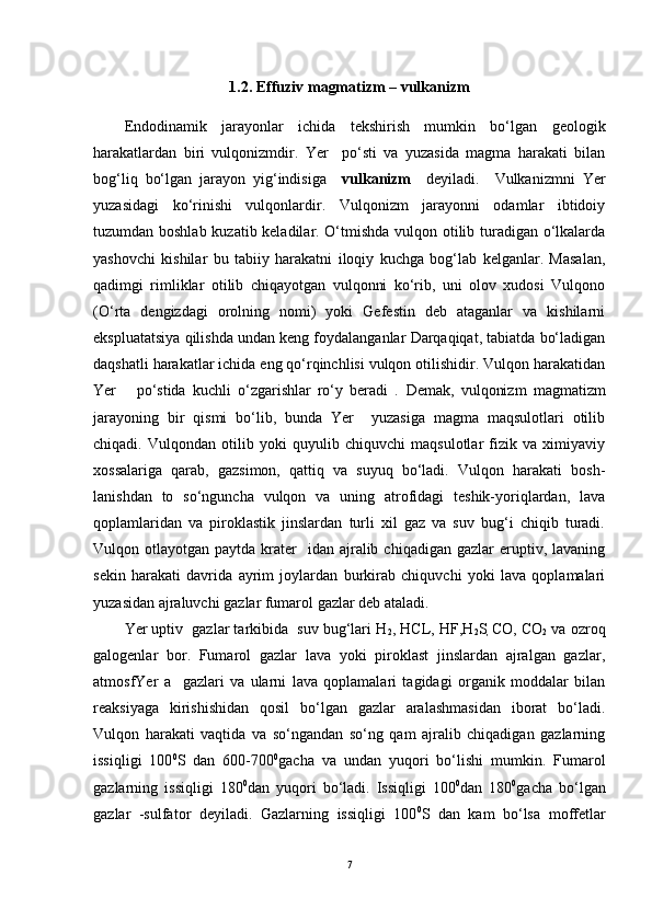 1.2.  Effuziv magmatizm – vulkanizm
  
Endodinamik   jarayonlar   ichida   tekshirish   mumkin   bo‘lgan   geologik
harakatlardan   biri   vulqonizmdir.   Yer     po‘sti   va   yuzasida   magma   harakati   bilan
bog‘liq   bo‘lgan   jarayon   yig‘indisiga     vulkanizm     deyiladi.     Vulkanizmni   Yer
yuzasidagi   ko‘rinishi   vulqonlardir.   Vulqonizm   jarayonni   odamlar   ibtidoiy
tuzumdan boshlab kuzatib keladilar. O‘tmishda vulqon otilib turadigan o‘lkalarda
yashovchi   kishilar   bu   tabiiy   harakatni   iloqiy   kuchga   bog‘lab   kelganlar.   Masalan,
qadimgi   rimliklar   otilib   chiqayotgan   vulqonni   ko‘rib,   uni   olov   xudosi   Vulqono
(O‘rta   dengizdagi   orolning   nomi)   yoki   Gefestin   deb   ataganlar   va   kishilarni
ekspluatatsiya qilishda undan keng foydalanganlar Darqaqiqat, tabiatda bo‘ladigan
daqshatli harakatlar ichida eng qo‘rqinchlisi vulqon otilishidir. Vulqon harakatidan
Yer       po‘stida   kuchli   o‘zgarishlar   ro‘y   beradi   .   Demak,   vulqonizm   magmatizm
jarayoning   bir   qismi   bo‘lib,   bunda   Yer     yuzasiga   magma   maqsulotlari   otilib
chiqadi.   Vulqondan   otilib   yoki   quyulib   chiquvchi   maqsulotlar   fizik   va   ximiyaviy
xossalariga   qarab,   gazsimon,   qattiq   va   suyuq   bo‘ladi.   Vulqon   harakati   bosh-
lanishdan   to   so‘nguncha   vulqon   va   uning   atrofidagi   teshik-yoriqlardan,   lava
qoplamlaridan   va   piroklastik   jinslardan   turli   xil   gaz   va   suv   bug‘i   chiqib   turadi.
Vulqon otlayotgan  paytda  krater    idan  ajralib  chiqadigan  gazlar  eruptiv, lavaning
sekin   harakati   davrida   ayrim   joylardan   burkirab   chiquvchi   yoki   lava   qoplamalari
yuzasidan ajraluvchi gazlar fumarol gazlar deb ataladi. 
Yer uptiv  gazlar tarkibida  suv bug‘lari H
2 , HCL, HF,H
2 S
,   CO, CO
2  va ozroq
galogenlar   bor.   Fumarol   gazlar   lava   yoki   piroklast   jinslardan   ajralgan   gazlar,
atmosfYer   a     gazlari   va   ularni   lava   qoplamalari   tagidagi   organik   moddalar   bilan
reaksiyaga   kirishishidan   qosil   bo‘lgan   gazlar   aralashmasidan   iborat   bo‘ladi.
Vulqon   harakati   vaqtida   va   so‘ngandan   so‘ng   qam   ajralib   chiqadigan   gazlarning
issiqligi   100 0
S   dan   600-700 0
gacha   va   undan   yuqori   bo‘lishi   mumkin.   Fumarol
gazlarning   issiqligi   180 0
dan   yuqori   bo‘ladi.   Issiqligi   100 0
dan   180 0
gacha   bo‘lgan
gazlar   -sulfator   deyiladi.   Gazlarning   issiqligi   100 0
S   dan   kam   bo‘lsa   moffetlar
7