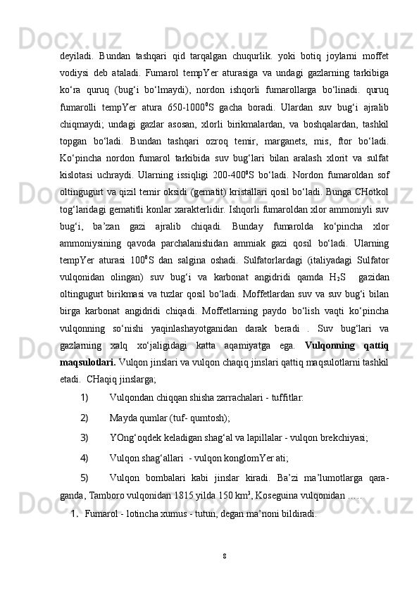 deyiladi.   Bundan   tashqari   qid   tarqalgan   chuqurlik.   yoki   botiq   joylarni   moffet
vodiysi   deb   ataladi.   Fumarol   tempYer   aturasiga   va   undagi   gazlarning   tarkibiga
ko‘ra   quruq   (bug‘i   bo‘lmaydi),   nordon   ishqorli   fumarollarga   bo‘linadi.   quruq
fumarolli   tempYer   atura   650-1000 0
S   gacha   boradi.   Ulardan   suv   bug‘i   ajralib
chiqmaydi;   undagi   gazlar   asosan,   xlorli   birikmalardan,   va   boshqalardan,   tashkil
topgan   bo‘ladi.   Bundan   tashqari   ozroq   temir,   marganets,   mis,   ftor   bo‘ladi.
Ko‘pincha   nordon   fumarol   tarkibida   suv   bug‘lari   bilan   aralash   xlorit   va   sulfat
kislotasi   uchraydi.   Ularning   issiqligi   200-400 0
S   bo‘ladi.   Nordon   fumaroldan   sof
oltingugurt va qizil temir oksidi (gematit) kristallari qosil bo‘ladi. Bunga CHotkol
tog‘laridagi gematitli konlar xarakterlidir. Ishqorli fumaroldan xlor ammoniyli suv
bug‘i,   ba’zan   gazi   ajralib   chiqadi.   Bunday   fumarolda   ko‘pincha   xlor
ammoniysining   qavoda   parchalanishidan   ammiak   gazi   qosil   bo‘ladi.   Ularning
tempYer   aturasi   100 0
S   dan   salgina   oshadi.   Sulfatorlardagi   (italiyadagi   Sulfator
vulqonidan   olingan)   suv   bug‘i   va   karbonat   angidridi   qamda   H
2 S     gazidan
oltingugurt  birikmasi  va tuzlar  qosil  bo‘ladi. Moffetlardan suv va suv bug‘i  bilan
birga   karbonat   angidridi   chiqadi.   Moffetlarning   paydo   bo‘lish   vaqti   ko‘pincha
vulqonning   so‘nishi   yaqinlashayotganidan   darak   beradi   .   Suv   bug‘lari   va
gazlarning   xalq   xo‘jaligidagi   katta   aqamiyatga   ega.   Vulqonning   qattiq
maqsulotlari.  Vulqon jinslari va vulqon chaqiq jinslari qattiq maqsulotlarni tashkil
etadi.   CHaqiq jinslarga;
1)  Vulqondan chiqqan shisha zarrachalari - tuffitlar:
2)  Mayda qumlar (tuf- qumtosh);
3)  YOng‘oqdek keladigan shag‘al va lapillalar - vulqon brekchiyasi;
4)  Vulqon shag‘allari  - vulqon konglomYer ati;
5)  Vulqon   bombalari   kabi   jinslar   kiradi.   Ba’zi   ma’lumotlarga   qara-
ganda, Tamboro vulqonidan 1815 yilda 150 km 3
, Koseguina vulqonidan …..
1.  Fumarol - lotincha xumus - tutun, degan ma’noni bildiradi.
8