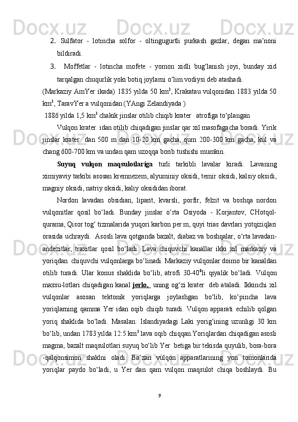2.  Sulfator   -   lotincha   solfor   -   oltingugurtli   purkash   gazlar,   degan   ma’noni
bildiradi.
3.    Moffetlar   -   lotincha   mofete   -   yomon   xidli   bug‘lanish   joyi,   bunday   xid
tarqalgan chuqurlik yoki botiq joylarni o‘lim vodiysi deb atashadi.
(Markaziy AmYer ikada) 1835 yilda 50 km 3
, Krakatau vulqonidan 1883 yilda 50
km 3
, TaravYer a vulqonidan (YAngi Zelandiyada )
 1886 yilda 1,5 km 3
 chakik jinslar otilib chiqib krater   atrofiga to‘plangan 
Vulqon krater  idan otilib chiqadigan jinslar qar xil masofagacha boradi. Yirik
jinslar   krater     dan   500   m   dan   10-20   km   gacha,   qum   200-300   km   gacha,   kul   va
chang 600-700 km va undan qam uzoqqa borib tushishi mumkin.
Suyuq   vulqon   maqsulotlariga   turli   tarkibli   lavalar   kiradi.   Lavaning
ximiyaviy tarkibi asosan kremnezem, alyuminiy oksidi, temir oksidi, kalsiy oksidi,
magniy oksidi, natriy oksidi, kaliy oksididan iborat.
Nordon   lavadan   obsidian,   liparit,   kvarsli,   porfir,   felzit   va   boshqa   nordon
vulqonitlar   qosil   bo‘ladi.   Bunday   jinslar   o‘rta   Osiyoda   -   Korjantov,   CHotqol-
qurama, Qisor tog‘ tizmalarida yuqori karbon per m, quyi trias davrlari yotqiziqlari
orasida uchraydi.  Asosli lava qotganda bazalt, diabaz va boshqalar, o‘rta lavadan-
andezitlar,   traxitlar   qosil   bo‘ladi.   Lava   chiquvchi   kanallar   ikki   xil   markaziy   va
yoriqdan  chiquvchi vulqonlarga bo‘linadi. Markaziy vulqonlar doimo bir kanaldan
otilib   turadi.   Ular   konus   shaklida   bo‘lib,   atrofi   30-40 0
li   qiyalik   bo‘ladi.   Vulqon
maxsu-lotlari chiqadigan kanal   jerlo,     uning og‘zi krater   deb ataladi. Ikkinchi xil
vulqonlar   asosan   tektonik   yoriqlarga   joylashgan   bo‘lib,   ko‘pincha   lava
yoriqlarning   qamma   Yer   idan   oqib   chiqib   turadi.   Vulqon   apparati   echilib   qolgan
yoriq   shaklida   bo‘ladi.   Masalan:   Islandiyadagi   Laki   yorig‘ining   uzunligi   30   km
bo‘lib, undan 1783 yilda 12:5 km 3
 lava oqib chiqqan.Yoriqlardan chiqadigan asosli
magma, bazalt maqsulotlari suyuq bo‘lib Yer  betiga bir tekisda quyulib, bora-bora
-qalqonsimon   shaklni   oladi.   Ba’zan   vulqon   apparatlarining   yon   tomonlarida
yoriqlar   paydo   bo‘ladi,   u   Yer   dan   qam   vulqon   maqsulot   chiqa   boshlaydi.   Bu
9 