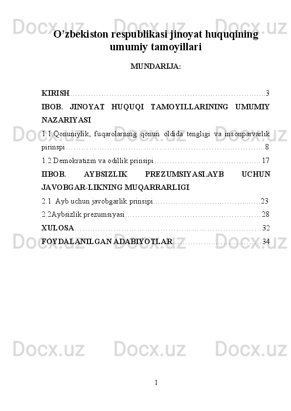 O’zbekiston respublikasi jinoyat huquqining
umumiy tamoyillari
MUNDARIJA:
KIRISH ……………………………………………….…………….…..3
IBOB.   JINOYAT   HUQUQI   TAMOYILLARINING   UMUMIY
NAZARIYASI
1.1.Qonuniylik,   fuqarolarning   qonun   oldida   tengligi   va   insonparvarlik
pirinspi…………………………………………………………………..8
1.2.Demokratizm va odillik prinsipi………………………..……….…17
IIBOB.   AYBSIZLIK   PREZUMSIYASI.AYB   UCHUN
JAVOBGAR-LIKNING MUQARRARLIGI
2.1. Ayb uchun javobgarlik prinsipi.……………………..………...….23
2.2Aybsizlik prezumsiyasi………………………………………..……28
XULOSA ………………………………………………………………32
FOYDALANILGAN ADABIYOTLAR ……………..………………34
1 