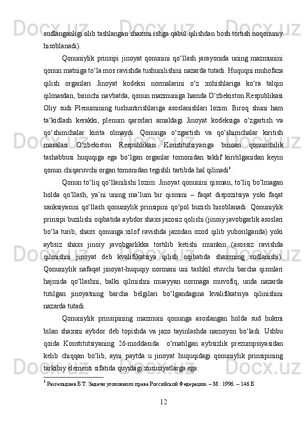 sudlanganligi olib tashlangan shaxsni ishga qabul qilishdan bosh tortish noqonuniy
hisoblanadi).
Qonuniylik   prinsipi   jinoyat   qonunini   qo‘llash   jarayonida   uning   mazmunini
qonun matniga to‘la mos ravishda tushunilishini nazarda tutadi. Huquqni muhofaza
qilish   organlari   Jinoyat   kodeksi   normalarini   o‘z   xohishlariga   ko‘ra   talqin
qilmasdan, birinchi navbatda, qonun mazmuniga hamda O‘zbekiston Respublikasi
Oliy   sudi   Plenumining   tushuntirishlariga   asoslanishlari   lozim.   Biroq   shuni   ham
ta’kidlash   kerakki,   plenum   qarorlari   amaldagi   Jinoyat   kodeksiga   o‘zgartish   va
qo‘shimchalar   kirita   olmaydi.   Qonunga   o‘zgartish   va   qo‘shimchalar   kiritish
masalasi   O‘zbekiston   Respublikasi   Konstitutsiyasiga   binoan   qonunchilik
tashabbusi   huquqiga   ega   bo‘lgan   organlar   tomonidan   taklif   kiritilganidan   keyin
qonun chiqaruvchi organ tomonidan tegishli tartibda hal qilinadi 6
.
Qonun to‘liq qo‘llanilishi lozim. Jinoyat qonunini qisman, to‘liq bo‘lmagan
holda   qo‘llash,   ya’ni   uning   ma’lum   bir   qismini   –   faqat   dispozitsiya   yoki   faqat
sanksiyasini   qo‘llash  qonuniylik  prinsipini   qo‘pol   buzish  hisoblanadi.  Qonuniylik
prinsipi buzilishi oqibatida aybdor shaxs jazosiz qolishi (jinoiy javobgarlik asoslari
bo‘la   turib,   shaxs   qonunga   xilof   ravishda   jazodan   ozod   qilib   yuborilganda)   yoki
aybsiz   shaxs   jinoiy   javobgarlikka   tortilib   ketishi   mumkin   (asossiz   ravishda
qilmishni   jinoyat   deb   kvalifikatsiya   qilish   oqibatida   shaxsning   sudlanishi).
Qonuniylik   nafaqat   jinoyat-huquqiy   normani   uni   tashkil   etuvchi   barcha   qismlari
hajmida   qo‘llashni,   balki   qilmishni   muayyan   normaga   muvofiq,   unda   nazarda
tutilgan   jinoyatning   barcha   belgilari   bo‘lgandagina   kvalifikatsiya   qilinishini
nazarda tutadi.
Qonuniylik   prinsipining   mazmuni   qonunga   asoslangan   holda   sud   hukmi
bilan   shaxsni   aybdor   deb   topishda   va   jazo   tayinlashda   namoyon   bo‘ladi.   Ushbu
qoida   Konstitutsiyaning   26-moddasida     o‘rnatilgan   aybsizlik   prezumpsiyasidan
kelib   chiqqan   bo‘lib,   ayni   paytda   u   jinoyat   huquqidagi   qonuniylik   prinsipining
tarkibiy elementi sifatida quyidagi xususiyatlarga ega:
6
  Разгельдиев Б.Т. Задачи уголовного права Российской Федерации. – М.: 1996. – 146 Б.
12 
