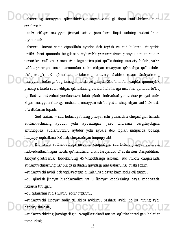 –shaxsning   muayyan   qilmishining   jinoyat   ekanligi   faqat   sud   hukmi   bilan
aniqlanadi;
–sodir   etilgan   muayyan   jinoyat   uchun   jazo   ham   faqat   sudning   hukmi   bilan
tayinlanadi;
–shaxsni   jinoyat   sodir   etganlikda   aybdor   deb   topish   va   sud   hukmini   chiqarish
tartibi   faqat   qonunda   belgilanadi.Aybsizlik   prezumpsiyasi   jinoyat   qonuni   nuqtai
nazaridan   nullum   crimen   sine   lege   prinsipini   qo‘llashning   xususiy   holati,   ya’ni
ushbu   prinsipni   inson   tomonidan   sodir   etilgan   muayyan   qilmishga   qo‘llashdir.
To‘g’rirog’i,   JK   qilmishlar   tarkibining   umumiy   shaklini   inson   faoliyatining
muayyan ifodasiga bog’lamagan holda belgilaydi. Shu bilan bir vaqtda, qonuniylik
prinsip sifatida sodir etilgan qilmishning barcha holatlariga nisbatan qonunni to‘liq
qo‘llashda individual yondashuvni talab qiladi. Individual yondashuv jinoyat sodir
etgan muayyan shaxsga  nisbatan, muayyan ish bo‘yicha chiqarilgan sud hukmida
o‘z ifodasini topadi.
Sud   hukmi   –   sud   hokimiyatining   jinoyat   ishi   yuzasidan   chiqarilgan   hamda
sudlanuvchining   aybdor   yoki   aybsizligini,   jazo   chorasini   belgilaydigan,
shuningdek,   sudlanuvchini   aybdor   yoki   aybsiz   deb   topish   natijasida   boshqa
huquqiy oqibatlarni keltirib chiqaradigan huquqiy akt.
Bir   necha   sudlanuvchiga   nisbatan   chiqarilgan   sud   hukmi   jinoyat   qonunini
individuallashtirgan   holda   qo‘llanilishi   bilan   farqlanib,   O‘zbekiston   Respublikasi
Jinoyat-protsessual   kodeksining   457-moddasiga   asosan,   sud   hukm   chiqarishda
sudlanuvchilarning har biriga nisbatan quyidagi masalalarni hal etishi lozim:
–sudlanuvchi aybli deb topilayotgan qilmish haqiqatan ham sodir etilganmi;
–bu   qilmish   jinoyat   hisoblanadimi   va   u   Jinoyat   kodeksining   qaysi   moddasida
nazarda tutilgan;
–bu qilmishni sudlanuvchi sodir etganmi;
–sudlanuvchi   jinoyat   sodir   etilishida   ayblimi,   basharti   aybli   bo‘lsa,   uning   aybi
qanday shaklda;
–sudlanuvchining   javobgarligini   yengillashtiradigan   va   og’irlashtiradigan   holatlar
mavjudmi;
13 