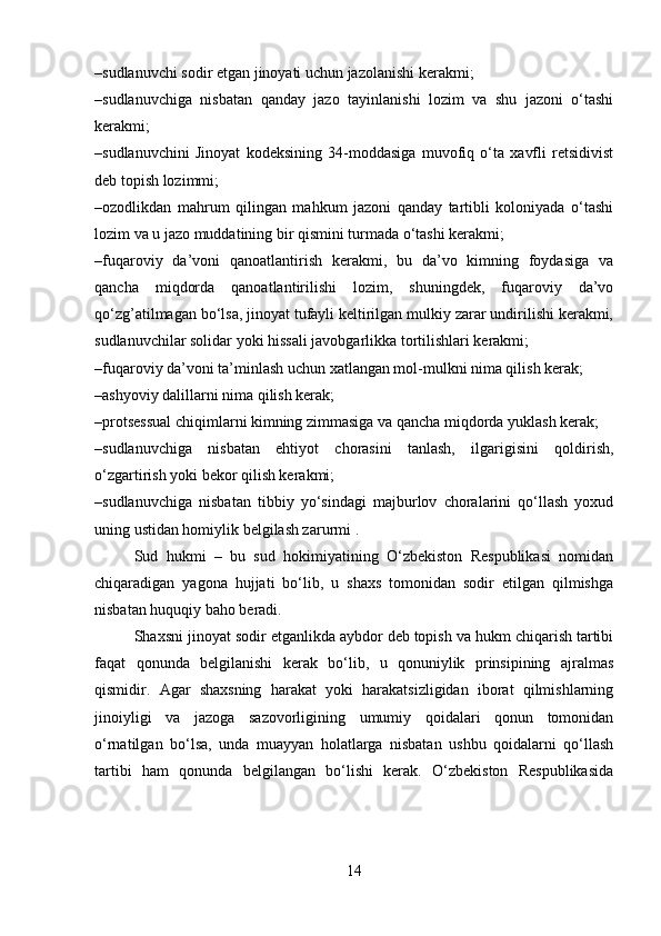 –sudlanuvchi sodir etgan jinoyati uchun jazolanishi kerakmi;
–sudlanuvchiga   nisbatan   qanday   jazo   tayinlanishi   lozim   va   shu   jazoni   o‘tashi
kerakmi;
–sudlanuvchini   Jinoyat   kodeksining   34-moddasiga   muvofiq   o‘ta   xavfli   retsidivist
deb topish lozimmi;
–ozodlikdan   mahrum   qilingan   mahkum   jazoni   qanday   tartibli   koloniyada   o‘tashi
lozim va u jazo muddatining bir qismini turmada o‘tashi kerakmi;
–fuqaroviy   da’voni   qanoatlantirish   kerakmi,   bu   da’vo   kimning   foydasiga   va
qancha   miqdorda   qanoatlantirilishi   lozim,   shuningdek,   fuqaroviy   da’vo
qo‘zg’atilmagan bo‘lsa, jinoyat tufayli keltirilgan mulkiy zarar undirilishi kerakmi,
sudlanuvchilar solidar yoki hissali javobgarlikka tortilishlari kerakmi;
–fuqaroviy da’voni ta’minlash uchun xatlangan mol-mulkni nima qilish kerak;
–ashyoviy dalillarni nima qilish kerak;
–protsessual chiqimlarni kimning zimmasiga va qancha miqdorda yuklash kerak;
–sudlanuvchiga   nisbatan   ehtiyot   chorasini   tanlash,   ilgarigisini   qoldirish,
o‘zgartirish yoki bekor qilish kerakmi;
–sudlanuvchiga   nisbatan   tibbiy   yo‘sindagi   majburlov   choralarini   qo‘llash   yoxud
uning ustidan homiylik belgilash zarurmi .
Sud   hukmi   –   bu   sud   hokimiyatining   O‘zbekiston   Respublikasi   nomidan
chiqaradigan   yagona   hujjati   bo‘lib,   u   shaxs   tomonidan   sodir   etilgan   qilmishga
nisbatan huquqiy baho beradi.
Shaxsni jinoyat sodir etganlikda aybdor deb topish va hukm chiqarish tartibi
faqat   qonunda   belgilanishi   kerak   bo‘lib,   u   qonuniylik   prinsipining   ajralmas
qismidir.   Agar   shaxsning   harakat   yoki   harakatsizligidan   iborat   qilmishlarning
jinoiyligi   va   jazoga   sazovorligining   umumiy   qoidalari   qonun   tomonidan
o‘rnatilgan   bo‘lsa,   unda   muayyan   holatlarga   nisbatan   ushbu   qoidalarni   qo‘llash
tartibi   ham   qonunda   belgilangan   bo‘lishi   kerak.   O‘zbekiston   Respublikasida
14 