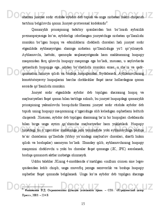 shaxsni   jinoyat   sodir   etishda   aybdor   deb  topish   va   unga   nisbatan   hukm   chiqarish
tartibini belgilovchi qonun Jinoyat-protsessual kodeksidir 7
.
Qonuniylik   prinsipining   tarkibiy   qismlaridan   biri   bo‘lmish   aybsizlik
prezumpsiyasiga   ko‘ra,   aybdorligi   isbotlangan   jinoyatchiga   nisbatan   qo‘llanilishi
mumkin   bo‘lgan   huquq   va   erkinliklarni   cheklash   choralari   hali   jinoyat   sodir
etganlikda   ayblanayotgan   shaxsga   nisbatan   qo‘llanilishiga   yo‘l   qo‘yilmaydi.
Ayblanuvchi,   hattoki,   qamoqda   saqlanayotganda   ham   mahkumning   huquqiy
maqomidan   farq   qiluvchi   huquqiy   maqomga   ega   bo‘ladi,   xususan,   u   saylovlarda
qatnashish   huquqiga   ega,   ishdan   bo‘shatilishi   mumkin   emas,   u   sha’ni   va   qadr-
qimmatini   himoya   qilish   va   boshqa   huquqlaridan   foydalanadi.   Ayblanuvchining
konstitutsiyaviy   huquqlarini   barcha   cheklashlar   faqat   zarur   hollardagina   qonun
asosida qo‘llanilishi mumkin.
Jinoyat   sodir   etganlikda   aybdor   deb   topilgan   shaxsning   huquq   va
majburiyatlari faqat qonun bilan tartibga solinib, bu jinoyat huquqidagi qonuniylik
prinsipining   yakunlovchi   bosqichidir.Shaxsni   jinoyat   sodir   etishda   aybdor   deb
topish uning huquqiy maqomining o‘zgarishiga olib keladigan oqibatlarni keltirib
chiqaradi .Xususan, aybdor deb topilgan shaxsning ba’zi bir huquqlari cheklanishi
bilan   birga   unga   ayrim   qo‘shimcha   majburiyatlar   ham   yuklatiladi.   Huquqiy
holatdagi  bu o‘zgarishlar  mahkumga  jazo tayinlashda  yoki  ayblanuvchiga boshqa
ta’sir   choralarini   qo‘llashda   (tibbiy   yo‘sindagi   majburlov   choralari,   shartli   hukm
qilish   va   boshqalar)   namoyon   bo‘ladi.   Shunday   qilib,   ayblanuvchining   huquqiy
maqomini   cheklovchi   u   yoki   bu   choralar   faqat   qonunga   (JK,   JPK)   asoslanadi,
boshqa qonunosti aktlar inobatga olinmaydi.
Ushbu   talablar   JKning   4-moddasida   o‘rnatilgan   «nullum   crimen   sine   lege»
qoidasidan   kelib   chiqib,   unga   muvofiq   jazoga   sazovorlik   va   boshqa   huquqiy
oqibatlar   faqat   qonunda   belgilanadi.   Unga   ko‘ra   aybdor   deb   topilgan   shaxsga
7
  Филимонов   В.Д.   Охранительная   функция   уголовного   права.   –   СПб.:   «Юридический   центр
Пресс», 2003. – 224 Б.
15 