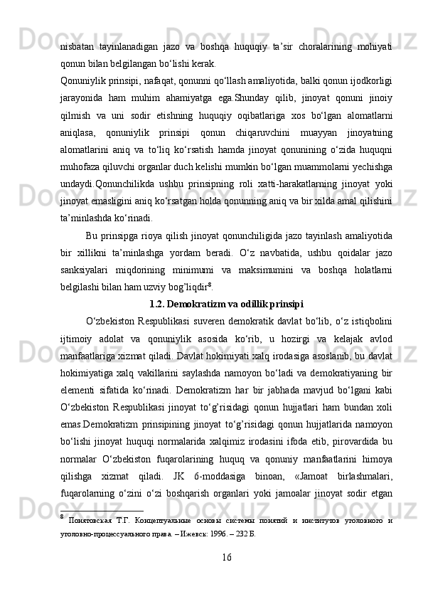 nisbatan   tayinlanadigan   jazo   va   boshqa   huquqiy   ta’sir   choralarining   mohiyati
qonun bilan belgilangan bo‘lishi kerak.
Qonuniylik prinsipi, nafaqat, qonunni qo‘llash amaliyotida, balki qonun ijodkorligi
jarayonida   ham   muhim   ahamiyatga   ega.Shunday   qilib,   jinoyat   qonuni   jinoiy
qilmish   va   uni   sodir   etishning   huquqiy   oqibatlariga   xos   bo‘lgan   alomatlarni
aniqlasa,   qonuniylik   prinsipi   qonun   chiqaruvchini   muayyan   jinoyatning
alomatlarini   aniq   va   to‘liq   ko‘rsatish   hamda   jinoyat   qonunining   o‘zida   huquqni
muhofaza qiluvchi organlar duch kelishi mumkin bo‘lgan muammolarni yechishga
undaydi.Qonunchilikda   ushbu   prinsipning   roli   xatti-harakatlarning   jinoyat   yoki
jinoyat emasligini aniq ko‘rsatgan holda qonunning aniq va bir xilda amal qilishini
ta’minlashda ko‘rinadi.
Bu   prinsipga   rioya   qilish   jinoyat   qonunchiligida   jazo   tayinlash   amaliyotida
bir   xillikni   ta’minlashga   yordam   beradi.   O‘z   navbatida,   ushbu   qoidalar   jazo
sanksiyalari   miqdorining   minimumi   va   maksimumini   va   boshqa   holatlarni
belgilashi bilan ham uzviy bog’liqdir 8
.
1.2. Demokratizm va odillik prinsipi
O‘zbekiston   Respublikasi   suveren   demokratik   davlat   bo‘lib,   o‘z   istiqbolini
ijtimoiy   adolat   va   qonuniylik   asosida   ko‘rib,   u   hozirgi   va   kelajak   avlod
manfaatlariga xizmat qiladi. Davlat hokimiyati xalq irodasiga asoslanib, bu davlat
hokimiyatiga   xalq   vakillarini   saylashda   namoyon   bo‘ladi   va   demokratiyaning   bir
elementi   sifatida   ko‘rinadi.   Demokratizm   har   bir   jabhada   mavjud   bo‘lgani   kabi
O‘zbekiston   Respublikasi   jinoyat   to‘g’risidagi   qonun   hujjatlari   ham   bundan   xoli
emas.Demokratizm   prinsipining   jinoyat   to‘g’risidagi   qonun   hujjatlarida   namoyon
bo‘lishi   jinoyat   huquqi   normalarida   xalqimiz   irodasini   ifoda   etib,   pirovardida   bu
normalar   O‘zbekiston   fuqarolarining   huquq   va   qonuniy   manfaatlarini   himoya
qilishga   xizmat   qiladi.   JK   6-moddasiga   binoan,   «Jamoat   birlashmalari,
fuqarolarning   o‘zini   o‘zi   boshqarish   organlari   yoki   jamoalar   jinoyat   sodir   etgan
8
  Понятовская   Т.Г.   Концептуальные   основы   системы   понятий   и   институтов   уголовного   и
уголовно-процессуального права. – Ижевск: 1996. – 232 Б.
16 
