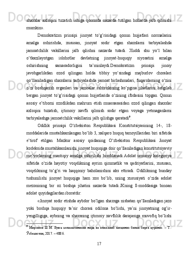 shaxslar   axloqini   tuzatish   ishiga   qonunda   nazarda   tutilgan   hollarda   jalb   qilinishi
mumkin».
Demokratizm   prinsipi   jinoyat   to‘g’risidagi   qonun   hujjatlari   normalarini
amalga   oshirishda,   xususan,   jinoyat   sodir   etgan   shaxslarni   tarbiyalashda
jamoatchilik   vakillarini   jalb   qilishni   nazarda   tutadi.   Xuddi   shu   yo‘l   bilan
o‘tkazilayotgan   islohotlar   davlatning   jinoyat-huquqiy   siyosatini   amalga
oshirishning   samaradorligini   ta’minlaydi.Demokratizm   prinsipi   jinoiy
javobgarlikdan   ozod   qilingan   holda   tibbiy   yo‘sindagi   majburlov   choralari
qo‘llaniladigan shaxslarni tarbiyalashda jamoat birlashmalari, fuqarolarning o‘zini
o‘zi   boshqarish   organlari   va   jamoalar   ishtirokining   ko‘pgina   jihatlarini   belgilab
bergan   jinoyat   to‘g’risidagi   qonun   hujjatlarida   o‘zining   ifodasini   topgan.   Qonun
asosiy   e’tiborni   ozodlikdan   mahrum   etish   muassasasidan   ozod   qilingan   shaxslar
axloqini   tuzatish,   ijtimoiy   xavfli   qilmish   sodir   etgan   voyaga   yetmaganlarni
tarbiyalashga jamoatchilik vakillarini jalb qilishga qaratadi 9
.
Odillik   prinsipi   O‘zbekiston   Respublikasi   Konstitutsiyasining   14-,   18-
moddalarida mustahkamlangan bo‘lib 3, xalqaro huquq tamoyillaridan biri sifatida
e’tirof   etilgan.   Mazkur   asosiy   qoidaning   O‘zbekiston   Respublikasi   Jinoyat
kodeksida mustahkamlanishi jinoyat huquqiga doir qo‘llaniladigan konstitutsiyaviy
me’yorlarning mantiqiy amalga  oshirilishi  hisoblanadi.Adolat  umumiy kategoriya
sifatida   o‘zida   hayotiy   voqelikning   ayrim   qimmatlik   va   qadriyatlarini,   xususan,
voqelikning   to‘g’ri   va   haqqoniy   baholanishini   aks   ettiradi.   Odillikning   bunday
tushunilishi   jinoyat   huquqiga   ham   xos   bo‘lib,   uning   xususiyati   o‘zida   adolat
mezonining   bir   oz   boshqa   jihatini   nazarda   tutadi.JKning   8-moddasiga   binoan
adolat quyidagilardan iboratdir:
«Jinoyat sodir etishda aybdor bo‘lgan shaxsga nisbatan qo‘llaniladigan jazo
yoki   boshqa   huquqiy   ta’sir   chorasi   odilona   bo‘lishi,   ya’ni   jinoyatning   og’ir-
yengilligiga,   aybning   va   shaxsning   ijtimoiy   xavflilik   darajasiga   muvofiq   bo‘lishi
9
  Мирзиёев   Ш.М.   Буюк   келажагимизни   мард   ва   олижаноб   халқимиз   билан   бирга   қурамиз.   –   Т.:
Ўзбекистон, 2017. – 488 б.
17 
