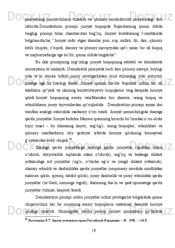 jamiyatning   jinoyatchilarni   tuzatish   va   ijtimoiy   moslashtirish   jarayonidagi   faol
ishtiroki.Demokratizm   prinsipi   jinoyat   huquqida   fuqarolarning   qonun   oldida
tengligi   prinsipi   bilan   chambarchas   bog’liq.   Jinoyat   kodeksining   5-moddasida
belgilanishicha,  “Jinoyat  sodir  etgan shaxslar  jinsi,  irqi, millati, tili, dini, ijtimoiy
kelib chiqishi, e’tiqodi, shaxsiy va ijtimoiy mavqeyidan qat’i nazar, bir xil huquq
va majburiyatlarga ega bo‘lib, qonun oldida tengdirlar” .
Bu   ikki   prinsipning   uyg’unligi   jinoyat   huquqining   adolatli   va   demokratik
xususiyatini ta’minlaydi. Demokratik jamiyatda hech kim ijtimoiy mavqei, boyligi
yoki   ta’sir   doirasi   tufayli   jinoiy   javobgarlikdan   ozod   etilmasligi   yoki   imtiyozli
holatga   ega   bo‘lmasligi   kerak.   Jinoyat   qonuni   barcha   fuqarolar   uchun   bir   xil
talablarni   qo‘yadi   va   ularning   konstitutsiyaviy   huquqlarini   teng   darajada   himoya
qiladi.Jinoyat   huquqining   asosiy   vazifalaridan   biri   shaxsni,   uning   huquq   va
erkinliklarini jinoiy tajovuzlardan qo‘riqlashdir . Demokratizm prinsipi aynan shu
vazifani   amalga   oshirishda   markaziy   o‘rin   tutadi.   Jinoyat   qonunchiligida   shaxsga
qarshi jinoyatlar Jinoyat kodeksi Maxsus qismining birinchi bo‘limidan o‘rin olishi
bejiz   emas   –   bu   shaxsning   hayoti,   sog’lig’i,   uning   huquqlari,   erkinliklari   va
qonuniy   manfaatlarini   oliy   qadriyat   sifatida   himoya   qilishning   konseptual
g’oyalaridan kelib chiqadi  10
.
Shaxsga   qarshi   jinoyatlarga   hayotga   qarshi   jinoyatlar   (qasddan   odam
o‘ldirish,   ehtiyotsizlik   oqibatida   odam   o‘ldirish),   sog’liq   va   badanga   shikast
yetkazishga   oid   jinoyatlar   (og’ir,   o‘rtacha   og’ir   va   yengil   shikast   yetkazish),
shaxsiy  erkinlik va  daxlsizlikka qarshi  jinoyatlar  (noqonuniy ravishda  ozodlikdan
mahrum  qilish, qiynoq, tahdid qilish), jinsiy daxlsizlik va jinsiy erkinlikka qarshi
jinoyatlar   (zo‘rlash,   nomusga   tegish),   shaxsning   sha’ni   va   qadr-qimmatiga   qarshi
jinoyatlar (tuhmat, haqorat) kiradi .
Demokratizm prinsipi ushbu jinoyatlar uchun javobgarlik belgilashda qonun
chiqaruvchini   har   bir   insonning   asosiy   huquqlarini   maksimal   darajada   himoya
qilishga   undaydi.   Shuningdek,   ushbu   prinsip   jinoyat   qonunlarini   qo‘llashda
10
  Разгельдиев Б.Т. Задачи уголовного права Российской Федерации. – М.: 1996. – 146 Б.
19 