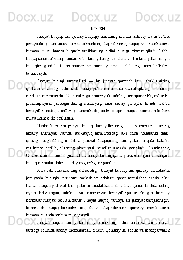 KIRISH
Jinoyat  huquqi har qanday huquqiy tizimning muhim tarkibiy qismi  bo‘lib,
jamiyatda   qonun   ustuvorligini   ta’minlash,   fuqarolarning   huquq   va   erkinliklarini
himoya   qilish   hamda   huquqbuzarliklarning   oldini   olishga   xizmat   qiladi.   Ushbu
huquq sohasi o‘zining fundamental tamoyillariga asoslanadi . Bu tamoyillar jinoyat
huquqining   adolatli,   insonparvar   va   huquqiy   davlat   talablariga   mos   bo‘lishini
ta’minlaydi.
Jinoyat   huquqi   tamoyillari   —   bu   jinoyat   qonunchiligini   shakllantirish,
qo‘llash   va   amalga   oshirishda   asosiy   yo‘nalish   sifatida   xizmat   qiladigan   umumiy
qoidalar   majmuasidir.   Ular   qatoriga   qonuniylik,   adolat,   insonparvarlik,   aybsizlik
prezumpsiyasi,   javobgarlikning   shaxsiyligi   kabi   asosiy   prinsplar   kiradi.   Ushbu
tamoyillar   nafaqat   milliy   qonunchilikda,   balki   xalqaro   huquq   normalarida   ham
mustahkam o‘rin egallagan.
Ushbu   kurs   ishi   jinoyat   huquqi   tamoyillarining   nazariy   asoslari,   ularning
amaliy   ahamiyati   hamda   sud-huquq   amaliyotidagi   aks   etish   holatlarini   tahlil
qilishga   bag’ishlangan.   Ishda   jinoyat   huquqining   tamoyillari   haqida   batafsil
ma’lumot   berilib,   ularning   ahamiyati   misollar   asosida   yoritiladi.   Shuningdek,
O‘zbekiston qonunchiligida ushbu tamoyillarning qanday aks ettirilgani va xalqaro
huquq normalari bilan qanday uyg’unligi o‘rganiladi.
Kurs   ishi   mavzusining   dolzarbligi:   Jinoyat   huquqi   har   qanday   demokratik
jamiyatda   huquqiy   tartibotni   saqlash   va   adolatni   qaror   toptirishda   asosiy   o‘rin
tutadi.   Huquqiy   davlat   tamoyillarini   mustahkamlash   uchun   qonunchilikda   ochiq-
oydin   belgilangan,   adolatli   va   insonparvar   tamoyillarga   asoslangan   huquqiy
normalar   mavjud  bo‘lishi   zarur.  Jinoyat   huquqi   tamoyillari   jamiyat   barqarorligini
ta’minlash,   huquq-tartibotni   saqlash   va   fuqarolarning   qonuniy   manfaatlarini
himoya qilishda muhim rol o‘ynaydi.
Jinoyat   huquqi   tamoyillari   jinoyatchilikning   oldini   olish   va   uni   samarali
tartibga solishda asosiy  mezonlardan biridir. Qonuniylik, adolat  va insonparvarlik
2 