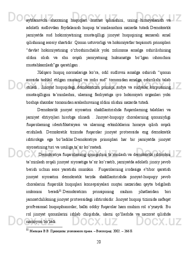 ayblanuvchi   shaxsning   huquqlari   hurmat   qilinishini,   uning   himoyalanish   va
adolatli   sudlovdan   foydalanish   huquqi   ta’minlanishini   nazarda   tutadi.Demokratik
jamiyatda   sud   hokimiyatining   mustaqilligi   jinoyat   huquqining   samarali   amal
qilishining asosiy shartidir. Qonun ustuvorligi va hokimiyatlar taqsimoti prinsiplari
“davlat   hokimiyatining   o‘zboshimchalik   yoki   zolimona   amalga   oshirilishining
oldini   olish   va   shu   orqali   jamiyatning   hukumatga   bo‘lgan   ishonchini
mustahkamlash”ga qaratilgan .
Xalqaro   huquq   normalariga   ko‘ra,   odil   sudlovni   amalga   oshirish   “qonun
asosida   tashkil   etilgan   mustaqil   va   xolis   sud”   tomonidan   amalga   oshirilishi   talab
etiladi   .   Jinoyat   huquqidagi   demokratizm   prinsipi   sudya   va   sudyalar   korpusining
mustaqilligini   ta’minlashni,   ularning   faoliyatiga   ijro   hokimiyati   organlari   yoki
boshqa shaxslar tomonidan aralashuvning oldini olishni nazarda tutadi.
Demokratik   jinoyat   siyosatini   shakllantirishda   fuqarolarning   talablari   va
jamiyat   ehtiyojlari   hisobga   olinadi   .   Jinoyat-huquqiy   choralarning   qonuniyligi
fuqarolarning   identifikatsiyasi   va   ularning   erkinliklarini   himoya   qilish   orqali
erishiladi.   Demokratik   tizimda   fuqarolar   jinoyat   protsessida   eng   demokratik
ishtirokga   ega   bo‘ladilar.Demokratiya   prinsiplari   har   bir   jamiyatda   jinoyat
siyosatining turi va usuliga ta’sir ko‘rsatadi.
  Demokratiya fuqarolarning qoniqishini ta’minlash va demokratik ishtirokni
ta’minlash orqali jinoyat siyosatiga ta’sir ko‘rsatib, jamiyatda adolatli jinoiy javob
berish   uchun   asos   yaratishi   mumkin   .   Fuqarolarning   irodasiga   e’tibor   qaratish
jinoyat   siyosatini   demokratik   tarzda   shakllantirishda   jinoyat-huquqiy   javob
choralarini   fuqarolik   huquqlari   konsepsiyalari   nuqtai   nazaridan   qayta   belgilash
imkonini   beradi 11
.Demokratizm   prinsipining   muhim   jihatlaridan   biri
jamoatchilikning jinoyat protsessidagi ishtirokidir. Jinoyat huquqi tizimida nafaqat
professional   huquqshunoslar,   balki   oddiy   fuqarolar   ham   muhim   rol   o‘ynaydi.   Bu
rol   jinoyat   qonunlarini   ishlab   chiqishda,   ularni   qo‘llashda   va   nazorat   qilishda
namoyon bo‘ladi.
11
  Мальцев В.В. Принципы уголовного права. – Волгоград: 2002. – 266 Б.
20 
