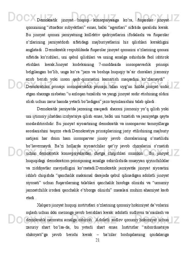 Demokratik   jinoyat   huquqi   konsepsiyasiga   ko‘ra,   fuqarolar   jinoyat
qonunining “ittoatkor subyektlari” emas, balki “agentlari” sifatida qaralishi kerak.
Bu   jinoyat   qonuni   jamiyatning   kollektiv   qadriyatlarini   ifodalashi   va   fuqarolar
o‘zlarining   jamiyatdosh   sifatidagi   majburiyatlarini   his   qilishlari   kerakligini
anglatadi . Demokratik respublikada fuqarolar jinoyat qonunini o‘zlarining qonuni
sifatida   ko‘rishlari,   uni   qabul   qilishlari   va   uning   amalga   oshishida   faol   ishtirok
etishlari   kerak.Jinoyat   kodeksining   7-moddasida   insonparvarlik   prinsipi
belgilangan   bo‘lib,   unga   ko‘ra   “jazo   va   boshqa   huquqiy   ta’sir   choralari   jismoniy
azob   berish   yoki   inson   qadr-qimmatini   kamsitish   maqsadini   ko‘zlamaydi”   .
Demokratizm   prinsipi   insonparvarlik   prinsipi   bilan   uyg’un   holda   jinoyat   sodir
etgan shaxsga nisbatan “u axloqan tuzalishi va yangi jinoyat sodir etishining oldini
olish uchun zarur hamda yetarli bo‘ladigan” jazo tayinlanishini talab qiladi .
Demokratik   jamiyatda   jazoning   maqsadi   shaxsni   jismoniy   yo‘q   qilish   yoki
uni ijtimoiy jihatdan izolyatsiya qilish emas, balki uni tuzatish va jamiyatga qayta
moslashtirishdir.   Bu   jinoyat   siyosatining   demokratik   va   insonparvar   tamoyillarga
asoslanishini   taqozo   etadi.Demokratiya   prinsiplarining   joriy   etilishining   majburiy
natijasi   har   doim   ham   insonparvar   jinoiy   javob   choralarining   o‘rnatilishi
bo‘lavermaydi.   Ba’zi   hollarda   siyosatchilar   qat’iy   javob   choralarini   o‘rnatish
uchun   demokratik   konsepsiyalardan   chetga   chiqishlari   mumkin   .   Bu   jinoyat
huquqidagi demokratizm prinsipining amalga oshirilishida muayyan qiyinchiliklar
va   ziddiyatlar   mavjudligini   ko‘rsatadi.Demokratik   jamiyatda   jinoyat   siyosatini
ishlab   chiqishda   “qanchalik   maksimal   darajada   qabul   qilinadigan   adolatli   jinoyat
siyosati”   uchun   fuqarolarning   talablari   qanchalik   hisobga   olinishi   va   “umumiy
jamoatchilik   irodasi   qanchalik   e’tiborga   olinishi”   masalasi   muhim   ahamiyat   kasb
etadi .
Xalqaro jinoyat huquqi institutlari o‘zlarining qonuniy hokimiyat da’volarini
oqlash uchun ikki mezonga javob berishlari kerak: adolatli sudlovni ta’minlash va
demokratik nazoratni  amalga oshirish . Adolatli  sudlov qonuniy hokimiyat  uchun
zaruriy   shart   bo‘lsa-da,   bu   yetarli   shart   emas.   Institutlar   “subordinatsiya
shikoyati”ga   javob   berishi   kerak   –   ba’zilar   boshqalarning   qoidalariga
21 