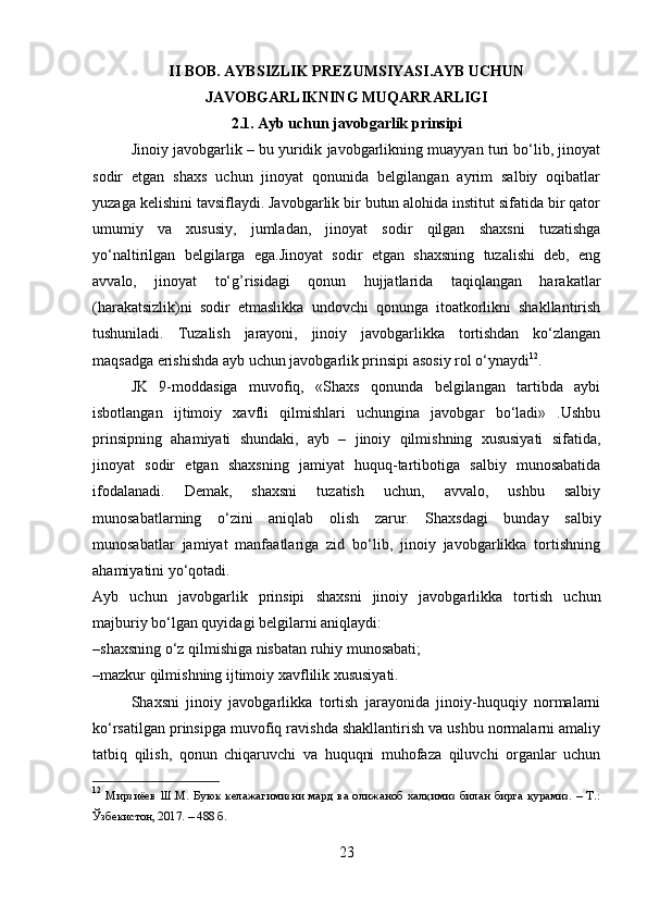 II BOB. AYBSIZLIK PREZUMSIYASI.AYB UCHUN
JAVOBGARLIKNING MUQARRARLIGI
2.1. Ayb uchun javobgarlik prinsipi
Jinoiy javobgarlik – bu yuridik javobgarlikning muayyan turi bo‘lib, jinoyat
sodir   etgan   shaxs   uchun   jinoyat   qonunida   belgilangan   ayrim   salbiy   oqibatlar
yuzaga kelishini tavsiflaydi. Javobgarlik bir butun alohida institut sifatida bir qator
umumiy   va   xususiy,   jumladan,   jinoyat   sodir   qilgan   shaxsni   tuzatishga
yo‘naltirilgan   belgilarga   ega.Jinoyat   sodir   etgan   shaxsning   tuzalishi   deb,   eng
avvalo,   jinoyat   to‘g’risidagi   qonun   hujjatlarida   taqiqlangan   harakatlar
(harakatsizlik)ni   sodir   etmaslikka   undovchi   qonunga   itoatkorlikni   shakllantirish
tushuniladi.   Tuzalish   jarayoni,   jinoiy   javobgarlikka   tortishdan   ko‘zlangan
maqsadga erishishda ayb uchun javobgarlik prinsipi asosiy rol o‘ynaydi 12
.
JK   9-moddasiga   muvofiq,   «Shaxs   qonunda   belgilangan   tartibda   aybi
isbotlangan   ijtimoiy   xavfli   qilmishlari   uchungina   javobgar   bo‘ladi»   .Ushbu
prinsipning   ahamiyati   shundaki,   ayb   –   jinoiy   qilmishning   xususiyati   sifatida,
jinoyat   sodir   etgan   shaxsning   jamiyat   huquq-tartibotiga   salbiy   munosabatida
ifodalanadi.   Demak,   shaxsni   tuzatish   uchun,   avvalo,   ushbu   salbiy
munosabatlarning   o‘zini   aniqlab   olish   zarur.   Shaxsdagi   bunday   salbiy
munosabatlar   jamiyat   manfaatlariga   zid   bo‘lib,   jinoiy   javobgarlikka   tortishning
ahamiyatini yo‘qotadi.
Ayb   uchun   javobgarlik   prinsipi   shaxsni   jinoiy   javobgarlikka   tortish   uchun
majburiy bo‘lgan quyidagi belgilarni aniqlaydi:
–shaxsning o‘z qilmishiga nisbatan ruhiy munosabati;
–mazkur qilmishning ijtimoiy xavflilik xususiyati.
Shaxsni   jinoiy   javobgarlikka   tortish   jarayonida   jinoiy-huquqiy   normalarni
ko‘rsatilgan prinsipga muvofiq ravishda shakllantirish va ushbu normalarni amaliy
tatbiq   qilish,   qonun   chiqaruvchi   va   huquqni   muhofaza   qiluvchi   organlar   uchun
12
  Мирзиёев   Ш.М.   Буюк   келажагимизни   мард   ва   олижаноб   халқимиз   билан   бирга   қурамиз.   –   Т.:
Ўзбекистон, 2017. – 488 б.
23 