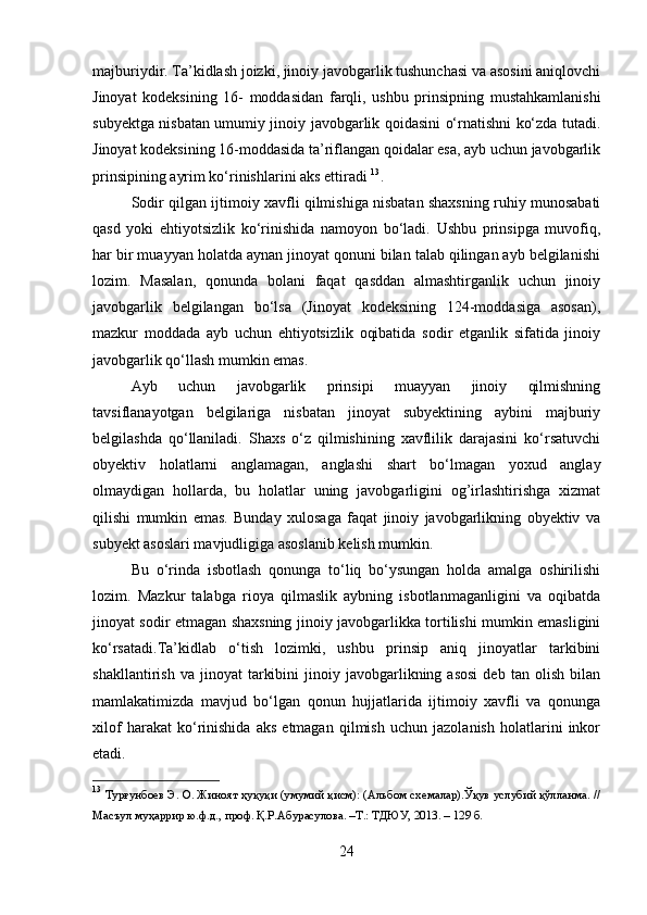 majburiydir. Ta’kidlash joizki, jinoiy javobgarlik tushunchasi va asosini aniqlovchi
Jinoyat   kodeksining   16-   moddasidan   farqli,   ushbu   prinsipning   mustahkamlanishi
subyektga nisbatan umumiy jinoiy javobgarlik qoidasini o‘rnatishni ko‘zda tutadi.
Jinoyat kodeksining 16-moddasida ta’riflangan qoidalar esa, ayb uchun javobgarlik
prinsipining ayrim ko‘rinishlarini aks ettiradi  13
.
Sodir qilgan ijtimoiy xavfli qilmishiga nisbatan shaxsning ruhiy munosabati
qasd   yoki   ehtiyotsizlik   ko‘rinishida   namoyon   bo‘ladi.   Ushbu   prinsipga   muvofiq,
har bir muayyan holatda aynan jinoyat qonuni bilan talab qilingan ayb belgilanishi
lozim.   Masalan,   qonunda   bolani   faqat   qasddan   almashtirganlik   uchun   jinoiy
javobgarlik   belgilangan   bo‘lsa   (Jinoyat   kodeksining   124-moddasiga   asosan),
mazkur   moddada   ayb   uchun   ehtiyotsizlik   oqibatida   sodir   etganlik   sifatida   jinoiy
javobgarlik qo‘llash mumkin emas.
Ayb   uchun   javobgarlik   prinsipi   muayyan   jinoiy   qilmishning
tavsiflanayotgan   belgilariga   nisbatan   jinoyat   subyektining   aybini   majburiy
belgilashda   qo‘llaniladi.   Shaxs   o‘z   qilmishining   xavflilik   darajasini   ko‘rsatuvchi
obyektiv   holatlarni   anglamagan,   anglashi   shart   bo‘lmagan   yoxud   anglay
olmaydigan   hollarda,   bu   holatlar   uning   javobgarligini   og’irlashtirishga   xizmat
qilishi   mumkin   emas.   Bunday   xulosaga   faqat   jinoiy   javobgarlikning   obyektiv   va
subyekt asoslari mavjudligiga asoslanib kelish mumkin.
Bu   o‘rinda   isbotlash   qonunga   to‘liq   bo‘ysungan   holda   amalga   oshirilishi
lozim.   Mazkur   talabga   rioya   qilmaslik   aybning   isbotlanmaganligini   va   oqibatda
jinoyat sodir etmagan shaxsning jinoiy javobgarlikka tortilishi mumkin emasligini
ko‘rsatadi.Ta’kidlab   o‘tish   lozimki,   ushbu   prinsip   aniq   jinoyatlar   tarkibini
shakllantirish   va  jinoyat   tarkibini   jinoiy  javobgarlikning  asosi   deb  tan   olish   bilan
mamlakatimizda   mavjud   bo‘lgan   qonun   hujjatlarida   ijtimoiy   xavfli   va   qonunga
xilof   harakat   ko‘rinishida   aks   etmagan   qilmish   uchun   jazolanish   holatlarini   inkor
etadi.
13
  Турғунбоев Э. О. Жиноят ҳуқуқи (умумий қисм): (Альбом схемалар).Ўқув услубий қўлланма. //
Масъул муҳаррир ю.ф.д., проф. Қ.Р.Абурасулова. –Т.: ТДЮУ, 2013. – 129 б.
24 