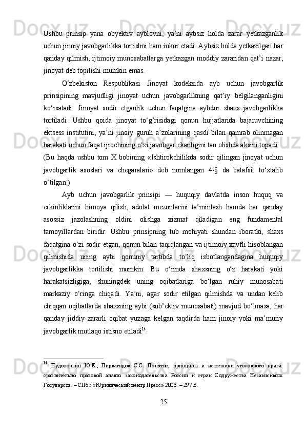 Ushbu   prinsip   yana   obyektiv   ayblovni,   ya’ni   aybsiz   holda   zarar   yetkazganlik
uchun jinoiy javobgarlikka tortishni ham inkor etadi. Aybsiz holda yetkazilgan har
qanday qilmish, ijtimoiy munosabatlarga yetkazgan moddiy zararidan qat’i nazar,
jinoyat deb topilishi mumkin emas.
O‘zbekiston   Respublikasi   Jinoyat   kodeksida   ayb   uchun   javobgarlik
prinsipining   mavjudligi   jinoyat   uchun   javobgarlikning   qat’iy   belgilanganligini
ko‘rsatadi.   Jinoyat   sodir   etganlik   uchun   faqatgina   aybdor   shaxs   javobgarlikka
tortiladi.   Ushbu   qoida   jinoyat   to‘g’risidagi   qonun   hujjatlarida   bajaruvchining
ektsess   institutini,   ya’ni   jinoiy   guruh   a’zolarining   qasdi   bilan   qamrab   olinmagan
harakati uchun faqat ijrochining o‘zi javobgar ekanligini tan olishda aksini topadi.
(Bu   haqda   ushbu   tom   X   bobining   «Ishtirokchilikda   sodir   qilingan   jinoyat   uchun
javobgarlik   asoslari   va   chegaralari»   deb   nomlangan   4-§   da   batafsil   to‘xtalib
o‘tilgan.)
Ayb   uchun   javobgarlik   prinsipi   —   huquqiy   davlatda   inson   huquq   va
erkinliklarini   himoya   qilish,   adolat   mezonlarini   ta’minlash   hamda   har   qanday
asossiz   jazolashning   oldini   olishga   xizmat   qiladigan   eng   fundamental
tamoyillardan   biridir.   Ushbu   prinsipning   tub   mohiyati   shundan   iboratki,   shaxs
faqatgina o‘zi sodir etgan, qonun bilan taqiqlangan va ijtimoiy xavfli hisoblangan
qilmishida   uning   aybi   qonuniy   tartibda   to‘liq   isbotlangandagina   huquqiy
javobgarlikka   tortilishi   mumkin.   Bu   o‘rinda   shaxsning   o‘z   harakati   yoki
harakatsizligiga,   shuningdek   uning   oqibatlariga   bo‘lgan   ruhiy   munosabati
markaziy   o‘ringa   chiqadi.   Ya’ni,   agar   sodir   etilgan   qilmishda   va   undan   kelib
chiqqan  oqibatlarda  shaxsning  aybi  (sub’ektiv munosabati)   mavjud bo‘lmasa,  har
qanday   jiddiy   zararli   oqibat   yuzaga   kelgan   taqdirda   ham   jinoiy   yoki   ma’muriy
javobgarlik mutlaqo istisno etiladi 14
.
14
  Пудовочкин   Ю.Е.,   Пирвагидов   С.С.   Понятие,   принципы   и   источники   уголовного   права:
сравнительно   правовой   анализ   законодательства   России   и   стран   Содружества   Независимых
Государств. – СПб.: «Юридический центр Пресс» 2003. – 297 Б.
25 