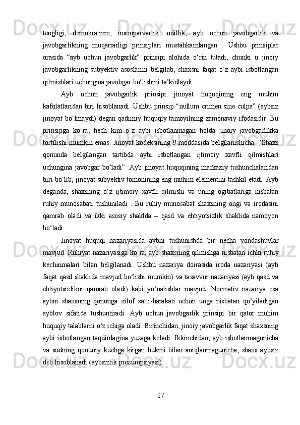 tengligi,   demokratizm,   insonparvarlik,   odillik,   ayb   uchun   javobgarlik   va
javobgarlikning   muqarrarligi   prinsiplari   mustahkamlangan   .   Ushbu   prinsiplar
orasida   “ayb   uchun   javobgarlik”   prinsipi   alohida   o‘rin   tutadi,   chunki   u   jinoiy
javobgarlikning   subyektiv   asoslarini   belgilab,   shaxsni   faqat   o‘z   aybi   isbotlangan
qilmishlari uchungina javobgar bo‘lishini ta’kidlaydi.
Ayb   uchun   javobgarlik   prinsipi   jinoyat   huquqining   eng   muhim
kafolatlaridan biri hisoblanadi. Ushbu prinsip “nullum crimen sine culpa” (aybsiz
jinoyat bo‘lmaydi)  degan qadimiy huquqiy tamoyilning zamonaviy ifodasidir. Bu
prinsipga   ko‘ra,   hech   kim   o‘z   aybi   isbotlanmagan   holda   jinoiy   javobgarlikka
tortilishi mumkin emas. Jinoyat kodeksining 9-moddasida belgilanishicha: “Shaxs
qonunda   belgilangan   tartibda   aybi   isbotlangan   ijtimoiy   xavfli   qilmishlari
uchungina   javobgar   bo‘ladi”   .Ayb   jinoyat   huquqining   markaziy   tushunchalaridan
biri bo‘lib, jinoyat subyektiv tomonining eng muhim elementini tashkil etadi. Ayb
deganda,   shaxsning   o‘z   ijtimoiy   xavfli   qilmishi   va   uning   ogibatlariga   nisbatan
ruhiy   munosabati   tushuniladi   .   Bu   ruhiy   munosabat   shaxsning   ongi   va   irodasini
qamrab   oladi   va   ikki   asosiy   shaklda   –   qasd   va   ehtiyotsizlik   shaklida   namoyon
bo‘ladi.
Jinoyat   huquqi   nazariyasida   aybni   tushunishda   bir   necha   yondashuvlar
mavjud. Ruhiyat nazariyasiga ko‘ra, ayb shaxsning qilmishga nisbatan ichki ruhiy
kechinmalari   bilan   belgilanadi.   Ushbu   nazariya   doirasida   iroda   nazariyasi   (ayb
faqat qasd shaklida mavjud bo‘lishi mumkin) va tasavvur nazariyasi (ayb qasd va
ehtiyotsizlikni   qamrab   oladi)   kabi   yo‘nalishlar   mavjud.   Normativ   nazariya   esa
aybni   shaxsning   qonunga   xilof   xatti-harakati   uchun   unga   nisbatan   qo‘yiladigan
ayblov   sifatida   tushuntiradi   .Ayb   uchun   javobgarlik   prinsipi   bir   qator   muhim
huquqiy talablarni o‘z ichiga oladi. Birinchidan, jinoiy javobgarlik faqat shaxsning
aybi   isbotlangan   taqdirdagina   yuzaga   keladi.  Ikkinchidan,   ayb  isbotlanmagunicha
va   sudning   qonuniy   kuchga   kirgan   hukmi   bilan   aniqlanmagunicha,   shaxs   aybsiz
deb hisoblanadi (aybsizlik prezumpsiyasi).
27 