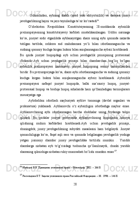   Uchinchidan,   aybning   shakli   (qasd   yoki   ehtiyotsizlik)   va   darajasi   jinoiy
javobgarlikning hajmi va jazo tayinlashga ta’sir ko‘rsatadi 16
.
O‘zbekiston   Respublikasi   Konstitutsiyasining   28-moddasida   aybsizlik
prezumpsiyasining   konstitutsiyaviy   kafolati   mustahkamlangan.   Ushbu   normaga
ko‘ra,   jinoyat   sodir   etganlikda   ayblanayotgan   shaxs   uning   aybi   qonunda   nazarda
tutilgan   tartibda,   oshkora   sud   muhokamasi   yo‘li   bilan   isbotlanmaguncha   va
sudning qonuniy kuchga kirgan hukmi bilan aniqlanmaguncha aybsiz hisoblanadi .
Bu   qoida   jinoyat   huquqidagi   ayb   uchun   javobgarlik   prinsipining   protsessual
ifodasidir.Ayb   uchun   javobgarlik   prinsipi   bilan   chambarchas   bog’liq   bo‘lgan
aybsizlik   prezumpsiyasi   zamonaviy   jinoyat   huquqining   asosiy   tamoyillaridan
biridir. Bu prezumpsiyaga ko‘ra, shaxs aybi isbotlanmaguncha va sudning qonuniy
kuchga   kirgan   hukmi   bilan   aniqlanmaguncha   aybsiz   hisoblanadi.   Aybsizlik
prezumpsiyasi   nafaqat   jinoyat   huquqida,   balki   ma’muriy   huquq,   jinoyat-
protsessual  huquqi   va  boshqa   huquq  sohalarida  ham  qo‘llaniladigan  tarmoqlararo
xususiyatga ega .
Aybdorlikni   isbotlash   majburiyati   ayblov   tomoniga   (davlat   organlari   va
prokuratura)   yuklanadi.   Ayblanuvchi   o‘z   aybsizligini   isbotlashga   majbur   emas.
Ayblanuvchining   aybi   isbotlanmagan   barcha   shubhalar   uning   foydasiga   talqin
qilinadi.   Bu   qoidalar   jinoyat   protsessida   ayblanuvchining   huquqlarini   himoya
qilishning   muhim   kafolatlari   hisoblanadi.Ayb   uchun   javobgarlik   prinsipi,
shuningdek,   jinoiy   javobgarlikning   subyekti   masalasini   ham   belgilaydi.   Jinoyat
qonunchiligiga ko‘ra, faqat  aqli  raso va qonunda  belgilangan  javobgarlik yoshiga
yetgan   jismoniy   shaxslar   jinoiy   javobgarlikka   tortilishi   mumkin   .   Yuridik
shaxslarga   nisbatan   ayb   to‘g’risidagi   tushuncha   qo‘llanilmaydi,   chunki   yuridik
shaxsning qilmishiga nisbatan ruhiy munosabati bo‘lishi mumkin emas  17
.
16
  Мальцев В.В. Принципы уголовного права. – Волгоград: 2002. – 266 Б.
17
  Разгельдиев Б.Т. Задачи уголовного права Российской Федерации. – М.: 1996. – 146 Б.
28 
