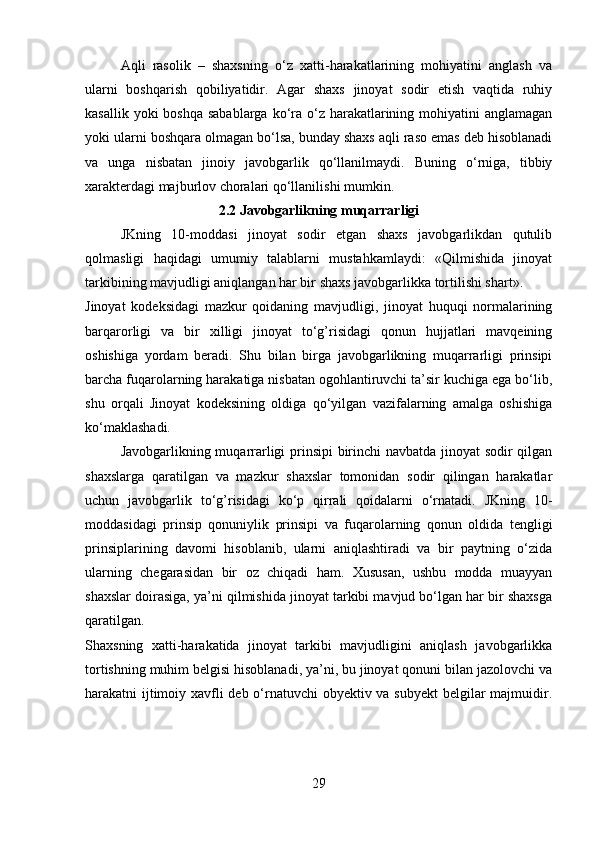 Aqli   rasolik   –   shaxsning   o‘z   xatti-harakatlarining   mohiyatini   anglash   va
ularni   boshqarish   qobiliyatidir.   Agar   shaxs   jinoyat   sodir   etish   vaqtida   ruhiy
kasallik yoki  boshqa  sabablarga  ko‘ra o‘z harakatlarining mohiyatini  anglamagan
yoki ularni boshqara olmagan bo‘lsa, bunday shaxs aqli raso emas deb hisoblanadi
va   unga   nisbatan   jinoiy   javobgarlik   qo‘llanilmaydi.   Buning   o‘rniga,   tibbiy
xarakterdagi majburlov choralari qo‘llanilishi mumkin.
2.2 Javobgarlikning muqarrarligi
JKning   10-moddasi   jinoyat   sodir   etgan   shaxs   javobgarlikdan   qutulib
qolmasligi   haqidagi   umumiy   talablarni   mustahkamlaydi:   «Qilmishida   jinoyat
tarkibining mavjudligi aniqlangan har bir shaxs javobgarlikka tortilishi shart».
Jinoyat   kodeksidagi   mazkur   qoidaning   mavjudligi,   jinoyat   huquqi   normalarining
barqarorligi   va   bir   xilligi   jinoyat   to‘g’risidagi   qonun   hujjatlari   mavqeining
oshishiga   yordam   beradi.   Shu   bilan   birga   javobgarlikning   muqarrarligi   prinsipi
barcha fuqarolarning harakatiga nisbatan ogohlantiruvchi ta’sir kuchiga ega bo‘lib,
shu   orqali   Jinoyat   kodeksining   oldiga   qo‘yilgan   vazifalarning   amalga   oshishiga
ko‘maklashadi.
Javobgarlikning muqarrarligi prinsipi  birinchi  navbatda jinoyat sodir qilgan
shaxslarga   qaratilgan   va   mazkur   shaxslar   tomonidan   sodir   qilingan   harakatlar
uchun   javobgarlik   to‘g’risidagi   ko‘p   qirrali   qoidalarni   o‘rnatadi.   JKning   10-
moddasidagi   prinsip   qonuniylik   prinsipi   va   fuqarolarning   qonun   oldida   tengligi
prinsiplarining   davomi   hisoblanib,   ularni   aniqlashtiradi   va   bir   paytning   o‘zida
ularning   chegarasidan   bir   oz   chiqadi   ham.   Xususan,   ushbu   modda   muayyan
shaxslar doirasiga, ya’ni qilmishida jinoyat tarkibi mavjud bo‘lgan har bir shaxsga
qaratilgan.
Shaxsning   xatti-harakatida   jinoyat   tarkibi   mavjudligini   aniqlash   javobgarlikka
tortishning muhim belgisi hisoblanadi, ya’ni, bu jinoyat qonuni bilan jazolovchi va
harakatni ijtimoiy xavfli deb o‘rnatuvchi  obyektiv va subyekt  belgilar majmuidir.
29 