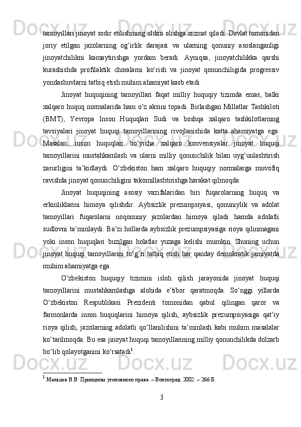 tamoyillari jinoyat sodir etilishining oldini olishga xizmat qiladi. Davlat tomonidan
joriy   etilgan   jazolarning   og’irlik   darajasi   va   ularning   qonuniy   asoslanganligi
jinoyatchilikni   kamaytirishga   yordam   beradi.   Ayniqsa,   jinoyatchilikka   qarshi
kurashishda   profilaktik   choralarni   ko‘rish   va   jinoyat   qonunchiligida   progressiv
yondashuvlarni tatbiq etish muhim ahamiyat kasb etadi .
Jinoyat   huquqining   tamoyillari   faqat   milliy   huquqiy   tizimda   emas,   balki
xalqaro huquq normalarida ham o‘z aksini  topadi. Birlashgan Millatlar Tashkiloti
(BMT),   Yevropa   Inson   Huquqlari   Sudi   va   boshqa   xalqaro   tashkilotlarning
tavsiyalari   jinoyat   huquqi   tamoyillarining   rivojlanishida   katta   ahamiyatga   ega.
Masalan,   inson   huquqlari   bo‘yicha   xalqaro   konvensiyalar   jinoyat   huquqi
tamoyillarini   mustahkamlash   va   ularni   milliy   qonunchilik   bilan   uyg’unlashtirish
zarurligini   ta’kidlaydi.   O‘zbekiston   ham   xalqaro   huquqiy   normalarga   muvofiq
ravishda jinoyat qonunchiligini takomillashtirishga harakat qilmoqda.
Jinoyat   huquqining   asosiy   vazifalaridan   biri   fuqarolarning   huquq   va
erkinliklarini   himoya   qilishdir.   Aybsizlik   prezumpsiyasi,   qonuniylik   va   adolat
tamoyillari   fuqarolarni   noqonuniy   jazolardan   himoya   qiladi   hamda   adolatli
sudlovni   ta’minlaydi.  Ba’zi  hollarda  aybsizlik  prezumpsiyasiga  rioya qilinmagani
yoki   inson   huquqlari   buzilgan   holatlar   yuzaga   kelishi   mumkin.   Shuning   uchun
jinoyat   huquqi   tamoyillarini   to‘g’ri   tatbiq   etish   har   qanday   demokratik   jamiyatda
muhim ahamiyatga ega.
O‘zbekiston   huquqiy   tizimini   isloh   qilish   jarayonida   jinoyat   huquqi
tamoyillarini   mustahkamlashga   alohida   e’tibor   qaratmoqda.   So‘nggi   yillarda
O‘zbekiston   Respublikasi   Prezidenti   tomonidan   qabul   qilingan   qaror   va
farmonlarda   inson   huquqlarini   himoya   qilish,   aybsizlik   prezumpsiyasiga   qat’iy
rioya   qilish,   jazolarning   adolatli   qo‘llanilishini   ta’minlash   kabi   muhim   masalalar
ko‘tarilmoqda. Bu esa jinoyat huquqi tamoyillarining milliy qonunchilikda dolzarb
bo‘lib qolayotganini ko‘rsatadi 1
.
1
  Мальцев В.В. Принципы уголовного права. – Волгоград: 2002. – 266 Б.
3 