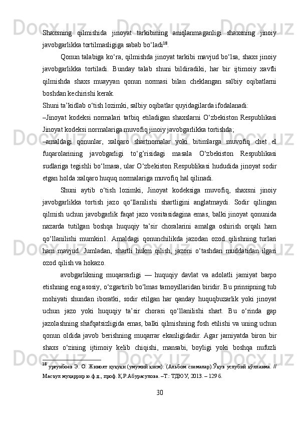 Shaxsning   qilmishida   jinoyat   tarkibining   aniqlanmaganligi   shaxsning   jinoiy
javobgarlikka tortilmasligiga sabab bo‘ladi 18
.
Qonun talabiga ko‘ra, qilmishda jinoyat tarkibi mavjud bo‘lsa, shaxs  jinoiy
javobgarlikka   tortiladi.   Bunday   talab   shuni   bildiradiki,   har   bir   ijtimoiy   xavfli
qilmishda   shaxs   muayyan   qonun   normasi   bilan   cheklangan   salbiy   oqibatlarni
boshdan kechirishi kerak.
Shuni ta’kidlab o‘tish lozimki, salbiy oqibatlar quyidagilarda ifodalanadi:
–Jinoyat   kodeksi   normalari   tatbiq   etiladigan   shaxslarni   O‘zbekiston   Respublikasi
Jinoyat kodeksi normalariga muvofiq jinoiy javobgarlikka tortishda;
–amaldagi   qonunlar,   xalqaro   shartnomalar   yoki   bitimlarga   muvofiq   chet   el
fuqarolarining   javobgarligi   to‘g’risidagi   masala   O‘zbekiston   Respublikasi
sudlariga tegishli bo‘lmasa, ular O‘zbekiston Respublikasi  hududida jinoyat sodir
etgan holda xalqaro huquq normalariga muvofiq hal qilinadi.
Shuni   aytib   o‘tish   lozimki,   Jinoyat   kodeksiga   muvofiq,   shaxsni   jinoiy
javobgarlikka   tortish   jazo   qo‘llanilishi   shartligini   anglatmaydi.   Sodir   qilingan
qilmish   uchun  javobgarlik  faqat   jazo  vositasidagina  emas,   balki   jinoyat   qonunida
nazarda   tutilgan   boshqa   huquqiy   ta’sir   choralarini   amalga   oshirish   orqali   ham
qo‘llanilishi   mumkin1.   Amaldagi   qonunchilikda   jazodan   ozod   qilishning   turlari
ham   mavjud.   Jumladan,   shartli   hukm   qilish,   jazoni   o‘tashdan   muddatidan   ilgari
ozod qilish va hokazo.
avobgarlikning   muqarrarligi   —   huquqiy   davlat   va   adolatli   jamiyat   barpo
etishning eng asosiy, o‘zgartirib bo‘lmas tamoyillaridan biridir. Bu prinsipning tub
mohiyati   shundan   iboratki,   sodir   etilgan   har   qanday   huquqbuzarlik   yoki   jinoyat
uchun   jazo   yoki   huquqiy   ta’sir   chorasi   qo‘llanilishi   shart.   Bu   o‘rinda   gap
jazolashning shafqatsizligida emas, balki qilmishning fosh etilishi va uning uchun
qonun   oldida   javob   berishning   muqarrar   ekanligidadir.   Agar   jamiyatda   biron   bir
shaxs   o‘zining   ijtimoiy   kelib   chiqishi,   mansabi,   boyligi   yoki   boshqa   nufuzli
18
  урғунбоев Э. О. Жиноят ҳуқуқи  (умумий қисм): (Альбом схемалар).Ўқув услубий қўлланма. //
Масъул муҳаррир ю.ф.д., проф. Қ.Р.Абурасулова. –Т.: ТДЮУ, 2013. – 129 б.
30 