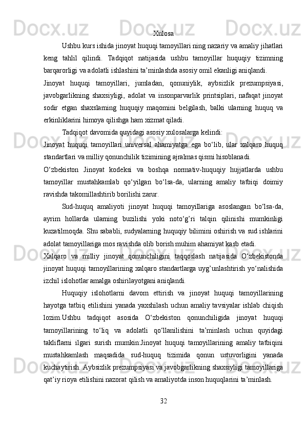 Xulosa
Ushbu kurs ishida jinoyat huquqi tamoyillari ning nazariy va amaliy jihatlari
keng   tahlil   qilindi.   Tadqiqot   natijasida   ushbu   tamoyillar   huquqiy   tizimning
barqarorligi va adolatli ishlashini ta’minlashda asosiy omil ekanligi aniqlandi.
Jinoyat   huquqi   tamoyillari,   jumladan,   qonuniylik,   aybsizlik   prezumpsiyasi,
javobgarlikning   shaxsiyligi,   adolat   va   insonparvarlik   printsiplari,   nafaqat   jinoyat
sodir   etgan   shaxslarning   huquqiy   maqomini   belgilash,   balki   ularning   huquq   va
erkinliklarini himoya qilishga ham xizmat qiladi.
Tadqiqot davomida quyidagi asosiy xulosalarga kelindi:
Jinoyat   huquqi   tamoyillari   universal   ahamiyatga   ega   bo‘lib,   ular   xalqaro   huquq
standartlari va milliy qonunchilik tizimining ajralmas qismi hisoblanadi.
O‘zbekiston   Jinoyat   kodeksi   va   boshqa   normativ-huquqiy   hujjatlarda   ushbu
tamoyillar   mustahkamlab   qo‘yilgan   bo‘lsa-da,   ularning   amaliy   tatbiqi   doimiy
ravishda takomillashtirib borilishi zarur.
Sud-huquq   amaliyoti   jinoyat   huquqi   tamoyillariga   asoslangan   bo‘lsa-da,
ayrim   hollarda   ularning   buzilishi   yoki   noto‘g’ri   talqin   qilinishi   mumkinligi
kuzatilmoqda. Shu sababli, sudyalarning huquqiy bilimini oshirish va sud ishlarini
adolat tamoyillariga mos ravishda olib borish muhim ahamiyat kasb etadi.
Xalqaro   va   milliy   jinoyat   qonunchiligini   taqqoslash   natijasida   O‘zbekistonda
jinoyat huquqi  tamoyillarining xalqaro standartlarga uyg’unlashtirish yo‘nalishida
izchil islohotlar amalga oshirilayotgani aniqlandi.
Huquqiy   islohotlarni   davom   ettirish   va   jinoyat   huquqi   tamoyillarining
hayotga tatbiq etilishini yanada yaxshilash uchun amaliy tavsiyalar ishlab chiqish
lozim.Ushbu   tadqiqot   asosida   O‘zbekiston   qonunchiligida   jinoyat   huquqi
tamoyillarining   to‘liq   va   adolatli   qo‘llanilishini   ta’minlash   uchun   quyidagi
takliflarni   ilgari   surish   mumkin:Jinoyat   huquqi   tamoyillarining   amaliy   tatbiqini
mustahkamlash   maqsadida   sud-huquq   tizimida   qonun   ustuvorligini   yanada
kuchaytirish. Aybsizlik prezumpsiyasi va javobgarlikning shaxsiyligi tamoyillariga
qat’iy rioya etilishini nazorat qilish va amaliyotda inson huquqlarini ta’minlash.
32 