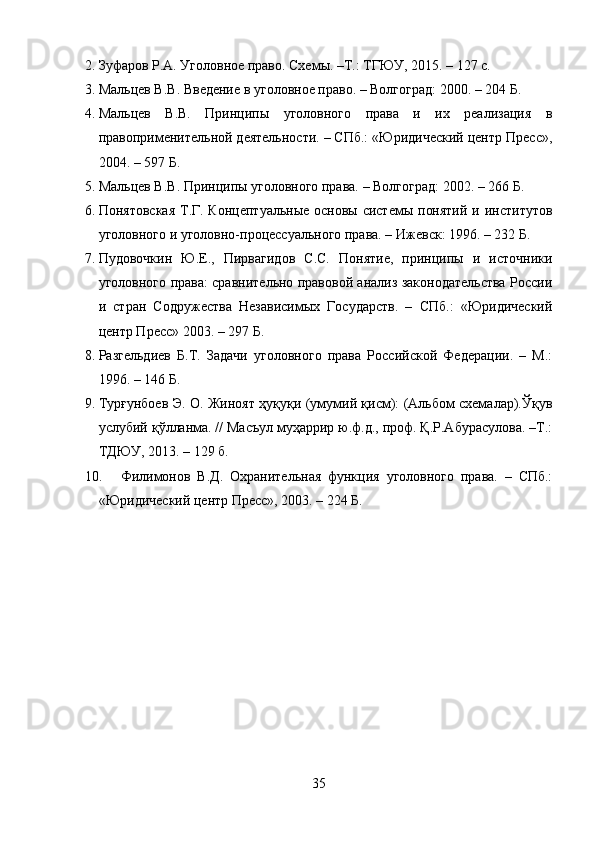 2. Зуфаров Р.А. Уголовное право. Схемы. –Т.: ТГЮУ, 2015. – 127 с.
3. Мальцев В.В. Введение в уголовное право. – Волгоград: 2000. – 204 Б.
4. Мальцев   В.В.   Принципы   уголовного   права   и   их   реализация   в
правоприменительной деятельности. – СПб.: «Юридический центр Пресс»,
2004. – 597 Б.
5. Мальцев В.В. Принципы уголовного права. – Волгоград: 2002. – 266 Б.
6. Понятовская  Т.Г. Концептуальные основы системы  понятий  и институтов
уголовного и уголовно-процессуального права. – Ижевск: 1996. – 232 Б.
7. Пудовочкин   Ю.Е.,   Пирвагидов   С.С.   Понятие,   принципы   и   источники
уголовного права: сравнительно правовой анализ законодательства России
и   стран   Содружества   Независимых   Государств.   –   СПб.:   «Юридический
центр Пресс» 2003. – 297 Б.
8. Разгельдиев   Б.Т.   Задачи   уголовного   права   Российской   Федерации.   –   М.:
1996. – 146 Б.
9. Турғунбоев Э. О. Жиноят ҳуқуқи (умумий қисм): (Альбом схемалар).Ўқув
услубий қўлланма. // Масъул муҳаррир ю.ф.д., проф. Қ.Р.Абурасулова. –Т.:
ТДЮУ, 2013. – 129 б.
10. Филимонов   В.Д.   Охранительная   функция   уголовного   права.   –   СПб.:
«Юридический центр Пресс», 2003. – 224 Б.
35 
