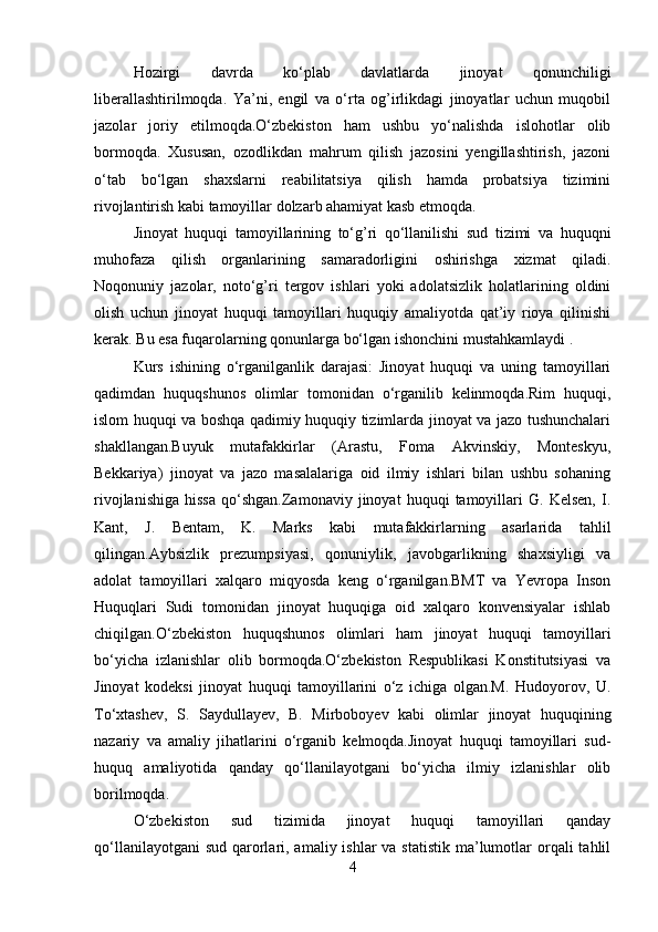 Hozirgi   davrda   ko‘plab   davlatlarda   jinoyat   qonunchiligi
liberallashtirilmoqda.   Ya’ni,   engil   va   o‘rta   og’irlikdagi   jinoyatlar   uchun   muqobil
jazolar   joriy   etilmoqda.O‘zbekiston   ham   ushbu   yo‘nalishda   islohotlar   olib
bormoqda.   Xususan,   ozodlikdan   mahrum   qilish   jazosini   yengillashtirish,   jazoni
o‘tab   bo‘lgan   shaxslarni   reabilitatsiya   qilish   hamda   probatsiya   tizimini
rivojlantirish kabi tamoyillar dolzarb ahamiyat kasb etmoqda.
Jinoyat   huquqi   tamoyillarining   to‘g’ri   qo‘llanilishi   sud   tizimi   va   huquqni
muhofaza   qilish   organlarining   samaradorligini   oshirishga   xizmat   qiladi.
Noqonuniy   jazolar,   noto‘g’ri   tergov   ishlari   yoki   adolatsizlik   holatlarining   oldini
olish   uchun   jinoyat   huquqi   tamoyillari   huquqiy   amaliyotda   qat’iy   rioya   qilinishi
kerak. Bu esa fuqarolarning qonunlarga bo‘lgan ishonchini mustahkamlaydi .
Kurs   ishining   o‘rganilganlik   darajasi:   Jinoyat   huquqi   va   uning   tamoyillari
qadimdan   huquqshunos   olimlar   tomonidan   o‘rganilib   kelinmoqda.Rim   huquqi,
islom huquqi va boshqa qadimiy huquqiy tizimlarda jinoyat va jazo tushunchalari
shakllangan.Buyuk   mutafakkirlar   (Arastu,   Foma   Akvinskiy,   Monteskyu,
Bekkariya)   jinoyat   va   jazo   masalalariga   oid   ilmiy   ishlari   bilan   ushbu   sohaning
rivojlanishiga   hissa   qo‘shgan.Zamonaviy   jinoyat   huquqi   tamoyillari   G.   Kelsen,   I.
Kant,   J.   Bentam,   K.   Marks   kabi   mutafakkirlarning   asarlarida   tahlil
qilingan.Aybsizlik   prezumpsiyasi,   qonuniylik,   javobgarlikning   shaxsiyligi   va
adolat   tamoyillari   xalqaro   miqyosda   keng   o‘rganilgan.BMT   va   Yevropa   Inson
Huquqlari   Sudi   tomonidan   jinoyat   huquqiga   oid   xalqaro   konvensiyalar   ishlab
chiqilgan.O‘zbekiston   huquqshunos   olimlari   ham   jinoyat   huquqi   tamoyillari
bo‘yicha   izlanishlar   olib   bormoqda.O‘zbekiston   Respublikasi   Konstitutsiyasi   va
Jinoyat   kodeksi   jinoyat   huquqi   tamoyillarini   o‘z   ichiga   olgan.M.   Hudoyorov,   U.
To‘xtashev,   S.   Saydullayev,   B.   Mirboboyev   kabi   olimlar   jinoyat   huquqining
nazariy   va   amaliy   jihatlarini   o‘rganib   kelmoqda.Jinoyat   huquqi   tamoyillari   sud-
huquq   amaliyotida   qanday   qo‘llanilayotgani   bo‘yicha   ilmiy   izlanishlar   olib
borilmoqda.
O‘zbekiston   sud   tizimida   jinoyat   huquqi   tamoyillari   qanday
qo‘llanilayotgani  sud  qarorlari, amaliy ishlar  va statistik  ma’lumotlar  orqali  tahlil
4 