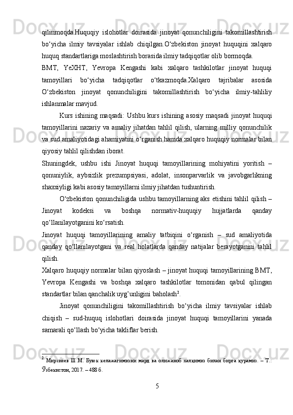 qilinmoqda.Huquqiy   islohotlar   doirasida   jinoyat   qonunchiligini   takomillashtirish
bo‘yicha   ilmiy   tavsiyalar   ishlab   chiqilgan.O‘zbekiston   jinoyat   huquqini   xalqaro
huquq standartlariga moslashtirish borasida ilmiy tadqiqotlar olib bormoqda.
BMT,   YeXHT,   Yevropa   Kengashi   kabi   xalqaro   tashkilotlar   jinoyat   huquqi
tamoyillari   bo‘yicha   tadqiqotlar   o‘tkazmoqda.Xalqaro   tajribalar   asosida
O‘zbekiston   jinoyat   qonunchiligini   takomillashtirish   bo‘yicha   ilmiy-tahliliy
ishlanmalar mavjud.
  Kurs  ishining maqsadi:  Ushbu kurs ishining  asosiy  maqsadi  jinoyat  huquqi
tamoyillarini   nazariy   va   amaliy   jihatdan   tahlil   qilish,   ularning   milliy   qonunchilik
va sud amaliyotidagi ahamiyatini o‘rganish hamda xalqaro huquqiy normalar bilan
qiyosiy tahlil qilishdan iborat.
Shuningdek,   ushbu   ishi   Jinoyat   huquqi   tamoyillarining   mohiyatini   yoritish   –
qonuniylik,   aybsizlik   prezumpsiyasi,   adolat,   insonparvarlik   va   javobgarlikning
shaxsiyligi kabi asosiy tamoyillarni ilmiy jihatdan tushuntirish.
O‘zbekiston qonunchiligida ushbu tamoyillarning aks etishini tahlil qilish –
Jinoyat   kodeksi   va   boshqa   normativ-huquqiy   hujjatlarda   qanday
qo‘llanilayotganini ko‘rsatish.
Jinoyat   huquqi   tamoyillarining   amaliy   tatbiqini   o‘rganish   –   sud   amaliyotida
qanday   qo‘llanilayotgani   va   real   holatlarda   qanday   natijalar   berayotganini   tahlil
qilish.
Xalqaro huquqiy normalar bilan qiyoslash – jinoyat huquqi tamoyillarining BMT,
Yevropa   Kengashi   va   boshqa   xalqaro   tashkilotlar   tomonidan   qabul   qilingan
standartlar bilan qanchalik uyg’unligini baholash 2
.
Jinoyat   qonunchiligini   takomillashtirish   bo‘yicha   ilmiy   tavsiyalar   ishlab
chiqish   –   sud-huquq   islohotlari   doirasida   jinoyat   huquqi   tamoyillarini   yanada
samarali qo‘llash bo‘yicha takliflar berish.
2
  Мирзиёев   Ш.М.   Буюк   келажагимизни   мард   ва   олижаноб   халқимиз   билан   бирга   қурамиз.   –   Т.:
Ўзбекистон, 2017. – 488 б.
5 