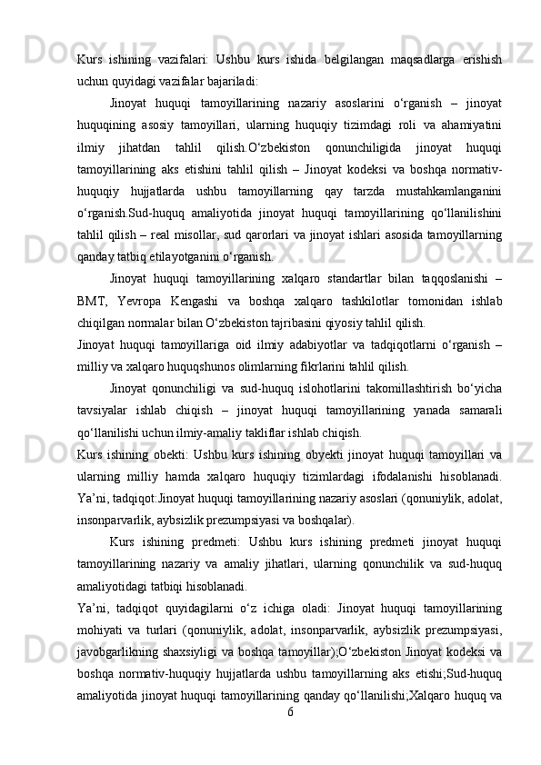 Kurs   ishining   vazifalari:   Ushbu   kurs   ishida   belgilangan   maqsadlarga   erishish
uchun quyidagi vazifalar bajariladi:
Jinoyat   huquqi   tamoyillarining   nazariy   asoslarini   o‘rganish   –   jinoyat
huquqining   asosiy   tamoyillari,   ularning   huquqiy   tizimdagi   roli   va   ahamiyatini
ilmiy   jihatdan   tahlil   qilish.O‘zbekiston   qonunchiligida   jinoyat   huquqi
tamoyillarining   aks   etishini   tahlil   qilish   –   Jinoyat   kodeksi   va   boshqa   normativ-
huquqiy   hujjatlarda   ushbu   tamoyillarning   qay   tarzda   mustahkamlanganini
o‘rganish.Sud-huquq   amaliyotida   jinoyat   huquqi   tamoyillarining   qo‘llanilishini
tahlil qilish – real misollar, sud qarorlari va jinoyat ishlari asosida tamoyillarning
qanday tatbiq etilayotganini o‘rganish.
Jinoyat   huquqi   tamoyillarining   xalqaro   standartlar   bilan   taqqoslanishi   –
BMT,   Yevropa   Kengashi   va   boshqa   xalqaro   tashkilotlar   tomonidan   ishlab
chiqilgan normalar bilan O‘zbekiston tajribasini qiyosiy tahlil qilish.
Jinoyat   huquqi   tamoyillariga   oid   ilmiy   adabiyotlar   va   tadqiqotlarni   o‘rganish   –
milliy va xalqaro huquqshunos olimlarning fikrlarini tahlil qilish.
Jinoyat   qonunchiligi   va   sud-huquq   islohotlarini   takomillashtirish   bo‘yicha
tavsiyalar   ishlab   chiqish   –   jinoyat   huquqi   tamoyillarining   yanada   samarali
qo‘llanilishi uchun ilmiy-amaliy takliflar ishlab chiqish.
Kurs   ishining   obekti:   Ushbu   kurs   ishining   obyekti   jinoyat   huquqi   tamoyillari   va
ularning   milliy   hamda   xalqaro   huquqiy   tizimlardagi   ifodalanishi   hisoblanadi.
Ya’ni, tadqiqot:Jinoyat huquqi tamoyillarining nazariy asoslari (qonuniylik, adolat,
insonparvarlik, aybsizlik prezumpsiyasi va boshqalar).
Kurs   ishining   predmeti:   Ushbu   kurs   ishining   predmeti   jinoyat   huquqi
tamoyillarining   nazariy   va   amaliy   jihatlari,   ularning   qonunchilik   va   sud-huquq
amaliyotidagi tatbiqi hisoblanadi.
Ya’ni,   tadqiqot   quyidagilarni   o‘z   ichiga   oladi:   Jinoyat   huquqi   tamoyillarining
mohiyati   va   turlari   (qonuniylik,   adolat,   insonparvarlik,   aybsizlik   prezumpsiyasi,
javobgarlikning shaxsiyligi  va boshqa  tamoyillar);O‘zbekiston Jinoyat  kodeksi  va
boshqa   normativ-huquqiy   hujjatlarda   ushbu   tamoyillarning   aks   etishi;Sud-huquq
amaliyotida jinoyat huquqi tamoyillarining qanday qo‘llanilishi;Xalqaro huquq va
6 