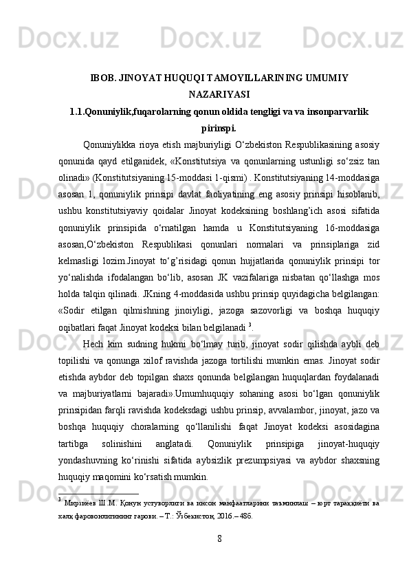 IBOB. JINOYAT HUQUQI TAMOYILLARINING UMUMIY
NAZARIYASI
1.1.Qonuniylik,fuqarolarning qonun oldida tengligi va va insonparvarlik
pirinspi.
Qonuniylikka  rioya  etish   majburiyligi  O‘zbekiston   Respublikasining   asosiy
qonunida   qayd   etilganidek,   «Konstitutsiya   va   qonunlarning   ustunligi   so‘zsiz   tan
olinadi» (Konstitutsiyaning 15-moddasi 1-qismi) . Konstitutsiyaning 14-moddasiga
asosan   1,   qonuniylik   prinsipi   davlat   faoliyatining   eng   asosiy   prinsipi   hisoblanib,
ushbu   konstitutsiyaviy   qoidalar   Jinoyat   kodeksining   boshlang’ich   asosi   sifatida
qonuniylik   prinsipida   o‘rnatilgan   hamda   u   Konstitutsiyaning   16-moddasiga
asosan,O‘zbekiston   Respublikasi   qonunlari   normalari   va   prinsiplariga   zid
kelmasligi   lozim.Jinoyat   to‘g’risidagi   qonun   hujjatlarida   qonuniylik   prinsipi   tor
yo‘nalishda   ifodalangan   bo‘lib,   asosan   JK   vazifalariga   nisbatan   qo‘llashga   mos
holda talqin qilinadi. JKning 4-moddasida ushbu prinsip quyidagicha belgilangan:
«Sodir   etilgan   qilmishning   jinoiyligi,   jazoga   sazovorligi   va   boshqa   huquqiy
oqibatlari faqat Jinoyat kodeksi bilan belgilanadi  3
.
Hech   kim   sudning   hukmi   bo‘lmay   turib,   jinoyat   sodir   qilishda   aybli   deb
topilishi   va   qonunga   xilof   ravishda   jazoga   tortilishi   mumkin   emas.   Jinoyat   sodir
etishda   aybdor   deb   topilgan   shaxs   qonunda   belgilangan   huquqlardan   foydalanadi
va   majburiyatlarni   bajaradi».Umumhuquqiy   sohaning   asosi   bo‘lgan   qonuniylik
prinsipidan farqli ravishda kodeksdagi ushbu prinsip, avvalambor, jinoyat, jazo va
boshqa   huquqiy   choralarning   qo‘llanilishi   faqat   Jinoyat   kodeksi   asosidagina
tartibga   solinishini   anglatadi.   Qonuniylik   prinsipiga   jinoyat-huquqiy
yondashuvning   ko‘rinishi   sifatida   aybsizlik   prezumpsiyasi   va   aybdor   shaxsning
huquqiy maqomini ko‘rsatish mumkin.
3
  Мирзиёев   Ш.М.   Қонун   устуворлиги   ва   инсон   манфаатларини   таъминлаш   –   юрт   тараққиёти   ва
халқ фаровонлигининг гарови. – Т.: Ўзбекистон, 2016.– 48б.
8 