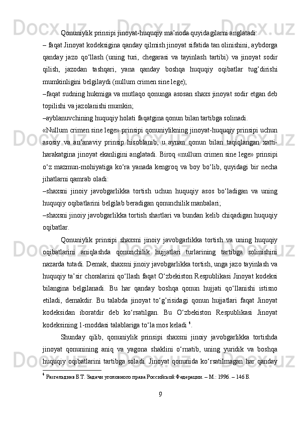 Qonuniylik prinsipi jinoyat-huquqiy ma’noda quyidagilarni anglatadi:
– faqat Jinoyat kodeksigina qanday qilmish jinoyat sifatida tan olinishini, aybdorga
qanday   jazo   qo‘llash   (uning   turi,   chegarasi   va   tayinlash   tartibi)   va   jinoyat   sodir
qilish,   jazodan   tashqari,   yana   qanday   boshqa   huquqiy   oqibatlar   tug’dirishi
mumkinligini belgilaydi (nullum crimen sine lege);
–faqat sudning hukmiga va mutlaqo qonunga asosan shaxs jinoyat sodir etgan deb
topilishi va jazolanishi mumkin;
–ayblanuvchining huquqiy holati faqatgina qonun bilan tartibga solinadi.
«Nullum crimen sine lege» prinsipi qonuniylikning jinoyat-huquqiy prinsipi uchun
asosiy   va   an’anaviy   prinsip   hisoblanib,   u   aynan   qonun   bilan   taqiqlangan   xatti-
harakatgina jinoyat ekanligini anglatadi. Biroq «nullum crimen sine lege» prinsipi
o‘z   mazmun-mohiyatiga  ko‘ra   yanada   kengroq  va   boy   bo‘lib,  quyidagi   bir   necha
jihatlarni qamrab oladi:
–shaxsni   jinoiy   javobgarlikka   tortish   uchun   huquqiy   asos   bo‘ladigan   va   uning
huquqiy oqibatlarini belgilab beradigan qonunchilik manbalari;
–shaxsni jinoiy javobgarlikka tortish shartlari va bundan kelib chiqadigan huquqiy
oqibatlar.
Qonuniylik   prinsipi   shaxsni   jinoiy   javobgarlikka   tortish   va   uning   huquqiy
oqibatlarini   aniqlashda   qonunchilik   hujjatlari   turlarining   tartibga   solinishini
nazarda tutadi. Demak, shaxsni jinoiy javobgarlikka tortish, unga jazo tayinlash va
huquqiy ta’sir choralarini qo‘llash faqat O‘zbekiston Respublikasi Jinoyat kodeksi
bilangina   belgilanadi.   Bu   har   qanday   boshqa   qonun   hujjati   qo‘llanishi   istisno
etiladi,   demakdir.   Bu   talabda   jinoyat   to‘g’risidagi   qonun   hujjatlari   faqat   Jinoyat
kodeksidan   iboratdir   deb   ko‘rsatilgan.   Bu   O‘zbekiston   Respublikasi   Jinoyat
kodeksining 1-moddasi talablariga to‘la mos keladi  4
.
Shunday   qilib,   qonuniylik   prinsipi   shaxsni   jinoiy   javobgarlikka   tortishda
jinoyat   qonunining   aniq   va   yagona   shaklini   o‘rnatib,   uning   yuridik   va   boshqa
huquqiy   oqibatlarini   tartibga   soladi.   Jinoyat   qonunida   ko‘rsatilmagan   har   qanday
4
  Разгельдиев Б.Т. Задачи уголовного права Российской Федерации. – М.: 1996. – 146 Б.
9 