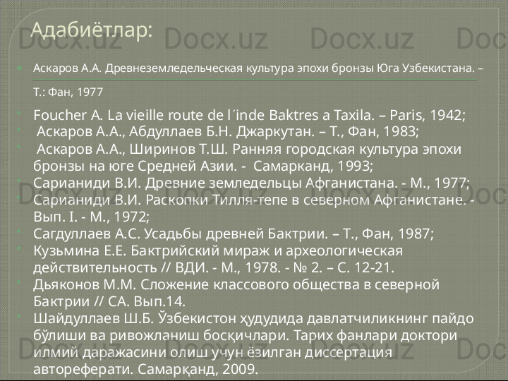 Адабиётлар:
 Аскаров А.А. Древнеземледельческая культура эпохи бронзы Юга Узбекистана. – 
Т.: Фан, 1977

Foucher A. La vieille route de l  inde Baktres a Taxila. – Paris, 1942;

  Аскаров А.А., Абдуллаев Б.Н. Джаркутан. – Т., Фан, 1983;

  Аскаров А.А., Ширинов Т.Ш. Ранняя городская культура эпохи 
бронзы на юге Средней Азии. -  Самарканд, 1993; 

Сарианиди В.И. Древние земледельцы Афганистана. - М., 1977; 

Сарианиди В.И. Раскопки Тилля-тепе в северном Афганистане. - 
Вып. I. - М., 1972; 

Сагдуллаев А.С. Усадьбы древней Бактрии.  –  Т . , Фан, 1987 ; 

Кузьмина Е.Е. Бактрийский мираж и археологическая 
действительность // ВДИ. - М., 1978 . - № 2. – С. 12-21.

Дьяконов М.М. Сложение классового общества в северной 
Бактрии  //  СА. Вып.14.

Шайдуллаев Ш.Б. Ўзбекистон ҳудудида давлатчиликнинг пайдо 
бўлиши ва ривожланиш босқичлари. Тарих фанлари доктори 
илмий даражасини олиш учун ёзилган диссертация 
автореферати. Самарқанд, 2009.    