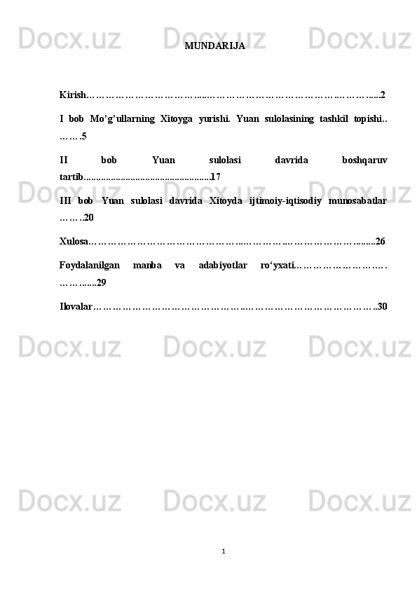                                                     MUNDARIJA
Kirish…………………………….....………………………………….………......2
I   bob   Mo’g’ullarning   Xitoyga   yurishi.   Yuan   sulolasining   tashkil   topishi..
…….5
II   bob   Yuan   sulolasi   davrida   boshqaruv
tartib....................................................17
III   bob   Yuan   sulolasi   davrida   Xitoyda   ijtimoiy-iqtisodiy   munosabatlar
……..20
Xulosa………………………………………...………….………………….........26
Foydalanilgan   manba   va   adabiyotlar   ro‘yxati…………………….….
…….......29
Ilovalar………………………………………..…………………………………..30
1 