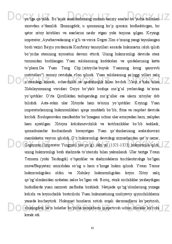yo lga  qo yildi.  Bo lajak amaldorlarning muhim   tarixiy  asarlar  bo yicha bilimlariʻ ʻ ʻ ʻ
sinovdan   o tkazildi.   Shuningdek,   u   qonunning   ko p   qismini   kodlashtirgan,   bir	
ʻ ʻ
qator   xitoy   kitoblari   va   asarlarini   nashr   etgan   yoki   tarjima   qilgan.   Keyingi
imperator, Ayurbarvadaning o g li va vorisi Gegen Xon o zining yangi tayinlangan	
ʻ ʻ ʻ
bosh vaziri Bayju yordamida Konfutsiy tamoyillari asosida hukumatni isloh qilish
bo yicha   otasining   siyosatini   davom   ettirdi.   Uning   hukmronligi   davrida   otasi	
ʻ
tomonidan   boshlangan   Yuan   sulolasining   kodekslari   va   qoidalarining   katta
to plami
ʻ   Da   Yuan   Tong   Chji   ( xitoycha :buyuk   Yuanning   keng   qamrovli
institutlari")   rasmiy   ravishda   e'lon   qilindi.   Yuan   sulolasining   so nggi   yillari   xalq	
ʻ
o rtasidagi   kurash,   ocharchilik   va   qashshoqlik   bilan   kechdi.   Vaqt   o tishi   bilan	
ʻ ʻ
Xubilayxonning   vorislari   Osiyo   bo ylab   boshqa   mo g ul   yerlaridagi   ta sirini	
ʻ ʻ ʻ ʼ
yo qotdilar.   O rta   Qirollikdan   tashqaridagi   mo g ullar   esa   ularni   xitoylar   deb	
ʻ ʻ ʻ ʻ
bilishdi.   Asta-sekin   ular   Xitoyda   ham   ta'sirini   yo qotdilar.   Keyingi   Yuan	
ʻ
imperatorlarining   hukmronliklari   qisqa   muddatli   bo lib,   fitna   va   raqobat   davrida	
ʻ
kechdi. Boshqaruvdan manfaatdor bo lmagani uchun ular armiyadan ham, xalqdan	
ʻ
ham   ajratilgan.   Xitoyni   kelishmovchilik   va   tartibsizliklar   bo lib   tashladi;	
ʻ
qonunbuzarlar   kuchsizlanib   borayotgan   Yuan   qo shinlarining   aralashuvisiz	
ʻ
mamlakatni vayron qilishdi. O z hukmronligi davridagi xizmatlaridan qat iy nazar,	
ʻ ʼ
Gegenxon (Imperator Yingzon)  bor-yo g i ikki yil  (1321-1323)  hukmronlik qildi;	
ʻ ʻ
uning hukmronligi besh shahzoda to ntarishi bilan yakunlandi. Ular taxtga Yesun	
ʻ
Temurni   (yoki   Taidingdi)   o tqazdilar   va   shahzodalarni   tinchlantirishga   bo lgan	
ʻ ʻ
muvaffaqiyatsiz   urinishdan   so ng   u   ham   o limga   hukm   qilindi.   Yesun   Temur	
ʻ ʻ
hukmronligidan   oldin   va   Xubilay   hukmronligidan   keyin   Xitoy   xalq
qo zg olonlaridan nisbatan xalos bo lgan edi. Biroq, etnik ozchiliklar yashaydigan	
ʻ ʻ ʻ
hududlarda   yuan   nazorati   zaiflasha   boshladi.   Natijada   qo zg olonlarning   yuzaga	
ʻ ʻ
kelishi   va   keyinchalik   bostirilishi   Yuan   hukumatining   moliyaviy   qiyinchiliklarini
yanada   kuchaytirdi.   Hukumat   binolarni   sotish   orqali   daromadlarni   ko paytirish,	
ʻ
shuningdek, ba'zi holatlar bo yicha xarajatlarni qisqartirish uchun choralar ko rishi	
ʻ ʻ
kerak edi. 
12 