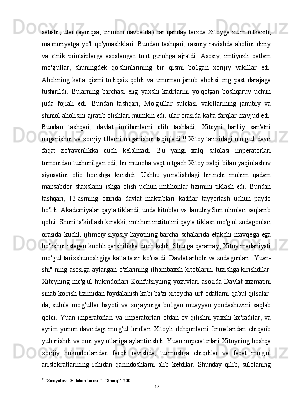 sababi, ular (ayniqsa, birinchi navbatda) har qanday tarzda Xitoyga zulm o'tkazib,
ma'muriyatga   yo'l   qo'ymasliklari.   Bundan   tashqari,   rasmiy   ravishda   aholini   diniy
va   etnik   printsiplarga   asoslangan   to'rt   guruhga   ajratdi.   Asosiy,   imtiyozli   qatlam
mo'g'ullar,   shuningdek   qo'shinlarining   bir   qismi   bo'lgan   xorijiy   vakillar   edi.
Aholining   katta   qismi   to'liqsiz   qoldi   va   umuman   janub   aholisi   eng   past   darajaga
tushirildi.   Bularning   barchasi   eng   yaxshi   kadrlarini   yo'qotgan   boshqaruv   uchun
juda   fojiali   edi.   Bundan   tashqari,   Mo'g'ullar   sulolasi   vakillarining   janubiy   va
shimol aholisini ajratib olishlari mumkin edi, ular orasida katta farqlar mavjud edi.
Bundan   tashqari,   davlat   imtihonlarni   olib   tashladi,   Xitoyni   harbiy   san'atni
o'rganishni va xorijiy tillarni o'rganishni taqiqladi. 11
  Xitoy tarixidagi mo'g'ul davri
faqat   zo'ravonlikka   duch   kelolmadi.   Bu   yangi   xalq   sulolasi   imperatorlari
tomonidan tushunilgan edi, bir muncha vaqt o'tgach Xitoy xalqi bilan yaqinlashuv
siyosatini   olib   borishga   kirishdi.   Ushbu   yo'nalishdagi   birinchi   muhim   qadam
mansabdor   shaxslarni   ishga   olish   uchun   imtihonlar   tizimini   tiklash   edi.   Bundan
tashqari,   13-asrning   oxirida   davlat   maktablari   kadrlar   tayyorlash   uchun   paydo
bo'ldi. Akademiyalar qayta tiklandi, unda kitoblar va Janubiy Sun olimlari saqlanib
qoldi. Shuni ta'kidlash kerakki, imtihon institutini qayta tiklash mo'g'ul zodagonlari
orasida   kuchli   ijtimoiy-siyosiy   hayotning   barcha   sohalarida   etakchi   mavqega   ega
bo'lishni istagan kuchli qarshilikka duch keldi. Shunga qaramay, Xitoy madaniyati
mo'g'ul tarixshunosligiga katta ta'sir ko'rsatdi. Davlat arbobi va zodagonlari "Yuan-
shi" ning asosiga  aylangan o'zlarining ilhombaxsh kitoblarini tuzishga kirishdilar.
Xitoyning   mo'g'ul   hukmdorlari   Konfutsiyning   yozuvlari   asosida   Davlat   xizmatini
sinab ko'rish tizimidan foydalanish kabi ba'zi xitoycha urf-odatlarni qabul qilsalar-
da,   sulola   mo'g'ullar   hayoti   va   xo'jayiniga   bo'lgan   muayyan   yondashuvini   saqlab
qoldi.   Yuan   imperatorlari   va   imperatorlari   otdan   ov   qilishni   yaxshi   ko'radilar,   va
ayrim   yunon   davridagi   mo'g'ul   lordlari   Xitoyli   dehqonlarni   fermalaridan   chiqarib
yuborishdi va erni yay otlariga aylantirishdi. Yuan imperatorlari Xitoyning boshqa
xorijiy   hukmdorlaridan   farqli   ravishda,   turmushga   chiqdilar   va   faqat   mo'g'ul
aristokratlarining   ichidan   qarindoshlarni   olib   ketdilar.   Shunday   qilib,   sulolaning
11
  Xidoyatov .G. Jahon tarixi.T.:”Sharq”     2001
17