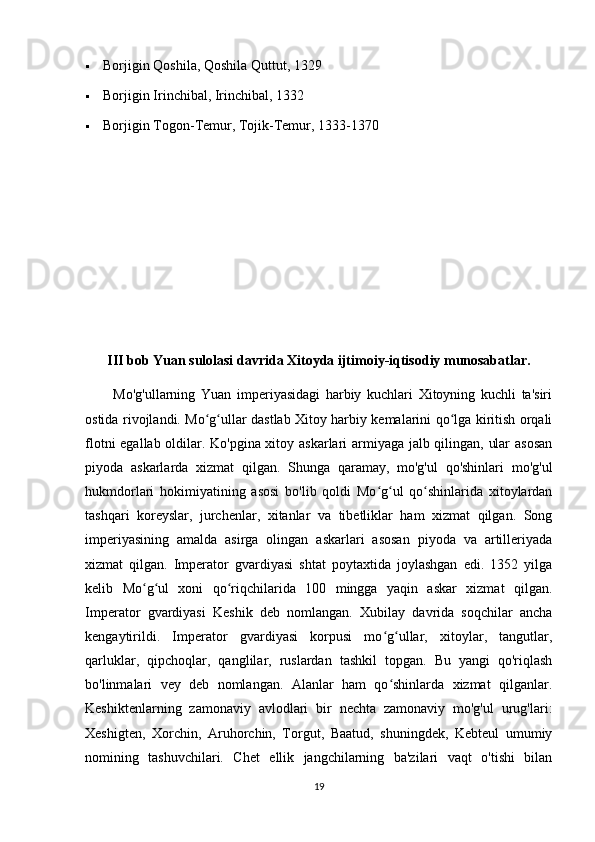  Borjigin Qoshila, Qoshila Quttut, 1329
 Borjigin Irinchibal, Irinchibal, 1332
 Borjigin Togon-Temur, Tojik-Temur, 1333-1370
III bob Yuan sulolasi davrida Xitoyda ijtimoiy-iqtisodiy munosabatlar.
          Mo'g'ullarning   Yuan   imperiyasidagi   harbiy   kuchlari   Xitoyning   kuchli   ta'siri
ostida rivojlandi. Mo g ullar dastlab Xitoy harbiy kemalarini qo lga kiritish orqaliʻ ʻ ʻ
flotni egallab oldilar. Ko'pgina xitoy askarlari armiyaga jalb qilingan, ular asosan
piyoda   askarlarda   xizmat   qilgan.   Shunga   qaramay,   mo'g'ul   qo'shinlari   mo'g'ul
hukmdorlari   hokimiyatining   asosi   bo'lib   qoldi   Mo g ul   qo shinlarida   xitoylardan	
ʻ ʻ ʻ
tashqari   koreyslar,   jurchenlar,   xitanlar   va   tibetliklar   ham   xizmat   qilgan.   Song
imperiyasining   amalda   asirga   olingan   askarlari   asosan   piyoda   va   artilleriyada
xizmat   qilgan.   Imperator   gvardiyasi   shtat   poytaxtida   joylashgan   edi.   1352   yilga
kelib   Mo g ul   xoni   qo riqchilarida   100   mingga   yaqin   askar   xizmat   qilgan.	
ʻ ʻ ʻ
Imperator   gvardiyasi   Keshik   deb   nomlangan.   Xubilay   davrida   soqchilar   ancha
kengaytirildi.   Imperator   gvardiyasi   korpusi   mo g ullar,   xitoylar,   tangutlar,	
ʻ ʻ
qarluklar,   qipchoqlar,   qanglilar,   ruslardan   tashkil   topgan.   Bu   yangi   qo'riqlash
bo'linmalari   vey   deb   nomlangan.   Alanlar   ham   qo shinlarda   xizmat   qilganlar.
ʻ
Keshiktenlarning   zamonaviy   avlodlari   bir   nechta   zamonaviy   mo'g'ul   urug'lari:
Xeshigten,   Xorchin,   Aruhorchin,   Torgut,   Baatud,   shuningdek,   Kebteul   umumiy
nomining   tashuvchilari.   Chet   ellik   jangchilarning   ba'zilari   vaqt   o'tishi   bilan
19 