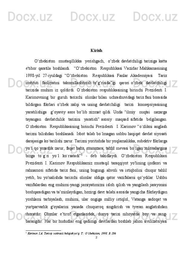 Kirish
          O‘zbekiston     mustaqillikka     yerishgach,     o‘zbek   davlatchiligi   tarixiga   katta
e'tibor   qaratila   boshlandi.     “O‘zbekiston     Respublikasi   Vazirlar   Mahkamasining
1998-yil   27-iyuldagi   “O‘zbekiston     Respublikasi   Fanlar   Akademiyasi     Tarix
instituti     faoliyatini     takomillashtirish   to‘g‘risida”gi     qarori   o‘zbek     davlatchiligi
tarixida   muhim   iz   qoldirdi.   O`zbekiston   respublikasining   birinchi   Prezidenti   I.
Karimovning  bir  guruh  tarixchi  olimlar bilan  uchrashuvidagi tarix fani borasida
bildirgan   fikrlari   o‘zbek   xalqi   va   uning   davlatchiligi     tarixi     konsepsiyasining
yaratilishiga     g‘oyaviy   asos   bo‘lib   xizmat   qildi.   Unda   “ilmiy     nuqtai     nazarga
tayangan     davlatchilik     tarixini     yaratish”   asosiy     maqsad   sifatida     belgilangan.
O`zbekiston     Respublikasining   birinchi   Prezidenti     I.   Karimov   “o`zlikni   anglash
tarixni   bilishdan   boshlanadi.   Isbot   talab   bo`lmagan   ushbu   haqiqat   davlat   siyosati
darajasiga ko`tarilishi zarur. Tarixni yoritishda bir yoqlamalikka, sub е ktiv fikrlarga
yo`l   qo`ymaslik   zarur,   faqat   bahs,   munozara,   tahlil   m е vasi   bo`lgan   xulosalargina
bizga   to`g`ri   yo`l   ko`rsatadi” 1
  -   deb   takidlaydi.   O‘zbekiston   Respublikasi
Prezidenti   I.   Karimov   Respublikamiz   mustaqil   taraqqiyot   yo'lining   ijodkori   va
rahnamosi   sifatida   tarix   fani,   uning   bugungi   ahvoli   va   istiqbolini   chuqur   tahlil
yetib,   bu   yo'nalishda   tarixchi   olimlar   oldiga   qator   vazifalarni   qo‘ydilar.   Ushbu
vazifalardan  eng muhimi-yangi  jamiyatimizni  isloh qilish  va yangilash jarayonini
boshqaradigan va ta’minlaydigan, hozirgi davr talabi asosida yangicha fikrlaydigan
yoshlami   tarbiyalash,   muhimi,   ular   ongiga   milliy   istiqlol,   Vatanga   sadoqat   va
yurtparvarlik   g'oyalarini   yanada   chuqurroq   singdirish   va   tyeran   anglatishdan
iboratdir.   Olimlar   e’tirof   etganlaridek,   dunyo   tarixi   nihoyatda   boy   va   rang-
barangdir.   Har   bir   hududlar   eng   qadimgi   davrlardan   boshlab   jahon   sivilizatsiyasi
1
 Karimov I.А. Tarixiy xotirasiz kelajak yo q. T.: O zbekiston, 1998. ʼ ʼ B.136
2 