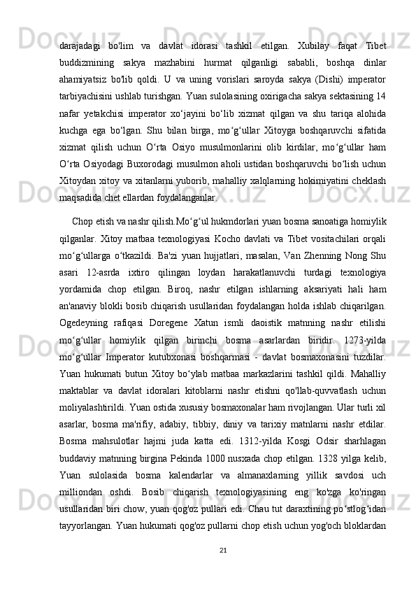 darajadagi   bo'lim   va   davlat   idorasi   tashkil   etilgan.   Xubilay   faqat   Tibet
buddizmining   sakya   mazhabini   hurmat   qilganligi   sababli,   boshqa   dinlar
ahamiyatsiz   bo'lib   qoldi.   U   va   uning   vorislari   saroyda   sakya   (Dishi)   imperator
tarbiyachisini ushlab turishgan. Yuan sulolasining oxirigacha sakya sektasining 14
nafar   yetakchisi   imperator   xo‘jayini   bo‘lib   xizmat   qilgan   va   shu   tariqa   alohida
kuchga   ega   bo‘lgan.   Shu   bilan   birga,   mo g ullar   Xitoyga   boshqaruvchi   sifatidaʻ ʻ
xizmat   qilish   uchun   O rta   Osiyo   musulmonlarini   olib   kirdilar,   mo g ullar   ham	
ʻ ʻ ʻ
O rta Osiyodagi  Buxorodagi musulmon aholi  ustidan boshqaruvchi bo lish uchun	
ʻ ʻ
Xitoydan xitoy  va xitanlarni  yuborib, mahalliy  xalqlarning hokimiyatini  cheklash
maqsadida chet ellardan foydalanganlar.
     Chop etish va nashr qilish.Mo g ul hukmdorlari yuan bosma sanoatiga homiylik	
ʻ ʻ
qilganlar.   Xitoy   matbaa   texnologiyasi   Kocho   davlati   va   Tibet   vositachilari   orqali
mo g ullarga   o tkazildi.   Ba'zi   yuan   hujjatlari,   masalan,   Van   Zhenning   Nong   Shu	
ʻ ʻ ʻ
asari   12-asrda   ixtiro   qilingan   loydan   harakatlanuvchi   turdagi   texnologiya
yordamida   chop   etilgan.   Biroq,   nashr   etilgan   ishlarning   aksariyati   hali   ham
an'anaviy blokli bosib chiqarish usullaridan foydalangan holda ishlab chiqarilgan.
Ogedeyning   rafiqasi   Doregene   Xatun   ismli   daoistik   matnning   nashr   etilishi
mo g ullar   homiylik   qilgan   birinchi   bosma   asarlardan   biridir.   1273-yilda
ʻ ʻ
mo g ullar   Imperator   kutubxonasi   boshqarmasi   -   davlat   bosmaxonasini   tuzdilar.
ʻ ʻ
Yuan   hukumati   butun   Xitoy   bo ylab   matbaa   markazlarini   tashkil   qildi.   Mahalliy	
ʻ
maktablar   va   davlat   idoralari   kitoblarni   nashr   etishni   qo'llab-quvvatlash   uchun
moliyalashtirildi. Yuan ostida xususiy bosmaxonalar ham rivojlangan. Ular turli xil
asarlar,   bosma   ma'rifiy,   adabiy,   tibbiy,   diniy   va   tarixiy   matnlarni   nashr   etdilar.
Bosma   mahsulotlar   hajmi   juda   katta   edi.   1312-yilda   Kosgi   Odsir   sharhlagan
buddaviy matnning birgina Pekinda 1000 nusxada chop etilgan. 1328 yilga kelib,
Yuan   sulolasida   bosma   kalendarlar   va   almanaxlarning   yillik   savdosi   uch
milliondan   oshdi.   Bosib   chiqarish   texnologiyasining   eng   ko'zga   ko'ringan
usullaridan biri  chow, yuan qog'oz pullari edi. Chau tut  daraxtining po stlog idan	
ʻ ʻ
tayyorlangan. Yuan hukumati qog'oz pullarni chop etish uchun yog'och bloklardan
21 