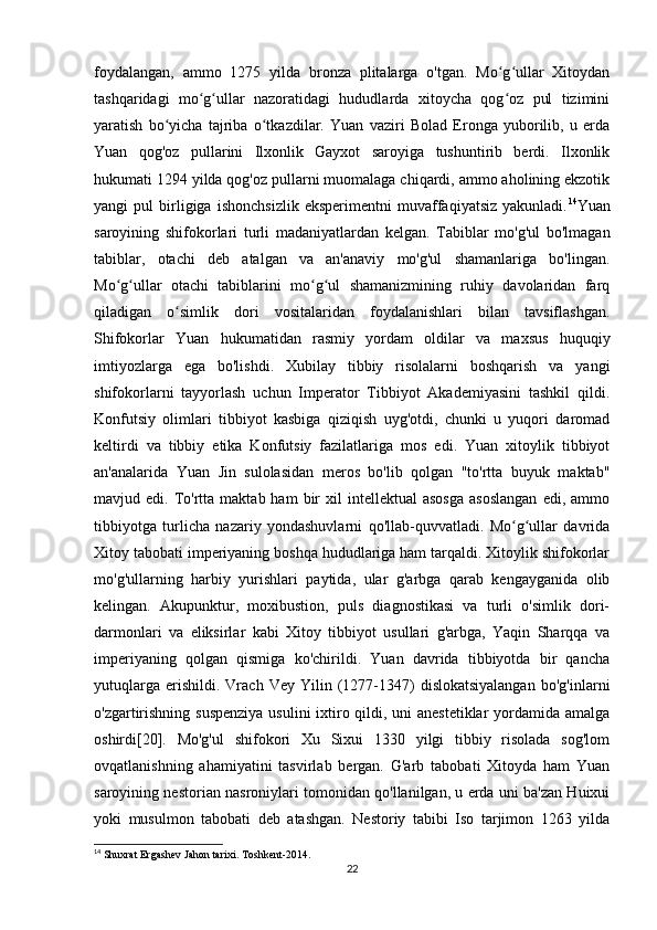 foydalangan,   ammo   1275   yilda   bronza   plitalarga   o'tgan.   Mo g ullar   Xitoydanʻ ʻ
tashqaridagi   mo g ullar   nazoratidagi   hududlarda   xitoycha   qog oz   pul   tizimini	
ʻ ʻ ʻ
yaratish   bo yicha   tajriba   o tkazdilar.   Yuan   vaziri   Bolad   Eronga   yuborilib,   u   erda	
ʻ ʻ
Yuan   qog'oz   pullarini   Ilxonlik   Gayxot   saroyiga   tushuntirib   berdi.   Ilxonlik
hukumati 1294 yilda qog'oz pullarni muomalaga chiqardi, ammo aholining ekzotik
yangi   pul   birligiga   ishonchsizlik   eksperimentni   muvaffaqiyatsiz   yakunladi. 14
Yuan
saroyining   shifokorlari   turli   madaniyatlardan   kelgan.   Tabiblar   mo'g'ul   bo'lmagan
tabiblar,   otachi   deb   atalgan   va   an'anaviy   mo'g'ul   shamanlariga   bo'lingan.
Mo g ullar   otachi   tabiblarini   mo g ul   shamanizmining   ruhiy   davolaridan   farq	
ʻ ʻ ʻ ʻ
qiladigan   o simlik   dori   vositalaridan   foydalanishlari   bilan   tavsiflashgan.	
ʻ
Shifokorlar   Yuan   hukumatidan   rasmiy   yordam   oldilar   va   maxsus   huquqiy
imtiyozlarga   ega   bo'lishdi.   Xubilay   tibbiy   risolalarni   boshqarish   va   yangi
shifokorlarni   tayyorlash   uchun   Imperator   Tibbiyot   Akademiyasini   tashkil   qildi.
Konfutsiy   olimlari   tibbiyot   kasbiga   qiziqish   uyg'otdi,   chunki   u   yuqori   daromad
keltirdi   va   tibbiy   etika   Konfutsiy   fazilatlariga   mos   edi.   Yuan   xitoylik   tibbiyot
an'analarida   Yuan   Jin   sulolasidan   meros   bo'lib   qolgan   "to'rtta   buyuk   maktab"
mavjud  edi.  To'rtta  maktab  ham  bir   xil   intellektual   asosga  asoslangan   edi,  ammo
tibbiyotga   turlicha   nazariy   yondashuvlarni   qo'llab-quvvatladi.   Mo g ullar   davrida	
ʻ ʻ
Xitoy tabobati imperiyaning boshqa hududlariga ham tarqaldi. Xitoylik shifokorlar
mo'g'ullarning   harbiy   yurishlari   paytida,   ular   g'arbga   qarab   kengayganida   olib
kelingan.   Akupunktur,   moxibustion,   puls   diagnostikasi   va   turli   o'simlik   dori-
darmonlari   va   eliksirlar   kabi   Xitoy   tibbiyot   usullari   g'arbga,   Yaqin   Sharqqa   va
imperiyaning   qolgan   qismiga   ko'chirildi.   Yuan   davrida   tibbiyotda   bir   qancha
yutuqlarga   erishildi.  Vrach   Vey   Yilin  (1277-1347)   dislokatsiyalangan   bo'g'inlarni
o'zgartirishning suspenziya  usulini  ixtiro qildi, uni  anestetiklar  yordamida amalga
oshirdi[20].   Mo'g'ul   shifokori   Xu   Sixui   1330   yilgi   tibbiy   risolada   sog'lom
ovqatlanishning   ahamiyatini   tasvirlab   bergan.   G'arb   tabobati   Xitoyda   ham   Yuan
saroyining nestorian nasroniylari tomonidan qo'llanilgan, u erda uni ba'zan Huixui
yoki   musulmon   tabobati   deb   atashgan.   Nestoriy   tabibi   Iso   tarjimon   1263   yilda
14
  Shuxrat   Ergashev   Jahon   tarixi .  Toshkent -2014.
22 