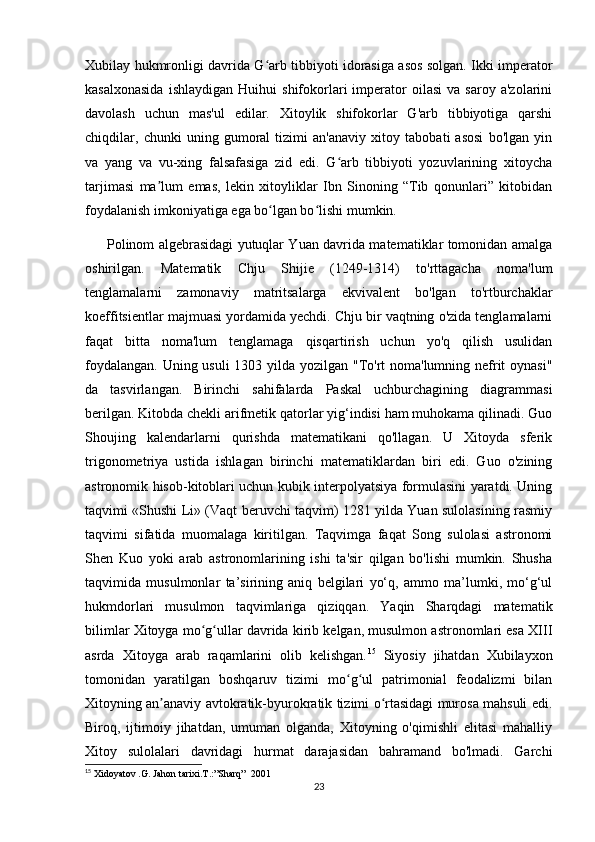Xubilay hukmronligi davrida G arb tibbiyoti idorasiga asos solgan. Ikki imperatorʻ
kasalxonasida   ishlaydigan   Huihui   shifokorlari   imperator   oilasi   va  saroy   a'zolarini
davolash   uchun   mas'ul   edilar.   Xitoylik   shifokorlar   G'arb   tibbiyotiga   qarshi
chiqdilar,   chunki   uning   gumoral   tizimi   an'anaviy   xitoy   tabobati   asosi   bo'lgan   yin
va   yang   va   vu-xing   falsafasiga   zid   edi.   G arb   tibbiyoti   yozuvlarining   xitoycha	
ʻ
tarjimasi   ma lum   emas,   lekin   xitoyliklar   Ibn   Sinoning   “Tib   qonunlari”   kitobidan	
ʼ
foydalanish imkoniyatiga ega bo lgan bo lishi mumkin.	
ʻ ʻ
         Polinom algebrasidagi yutuqlar Yuan davrida matematiklar tomonidan amalga
oshirilgan.   Matematik   Chju   Shijie   (1249-1314)   to'rttagacha   noma'lum
tenglamalarni   zamonaviy   matritsalarga   ekvivalent   bo'lgan   to'rtburchaklar
koeffitsientlar majmuasi yordamida yechdi. Chju bir vaqtning o'zida tenglamalarni
faqat   bitta   noma'lum   tenglamaga   qisqartirish   uchun   yo'q   qilish   usulidan
foydalangan. Uning usuli  1303 yilda yozilgan "To'rt noma'lumning nefrit oynasi"
da   tasvirlangan.   Birinchi   sahifalarda   Paskal   uchburchagining   diagrammasi
berilgan. Kitobda chekli arifmetik qatorlar yig‘indisi ham muhokama qilinadi. Guo
Shoujing   kalendarlarni   qurishda   matematikani   qo'llagan.   U   Xitoyda   sferik
trigonometriya   ustida   ishlagan   birinchi   matematiklardan   biri   edi.   Guo   o'zining
astronomik hisob-kitoblari uchun kubik interpolyatsiya formulasini yaratdi. Uning
taqvimi «Shushi Li» (Vaqt beruvchi taqvim) 1281 yilda Yuan sulolasining rasmiy
taqvimi   sifatida   muomalaga   kiritilgan.   Taqvimga   faqat   Song   sulolasi   astronomi
Shen   Kuo   yoki   arab   astronomlarining   ishi   ta'sir   qilgan   bo'lishi   mumkin.   Shusha
taqvimida   musulmonlar   ta’sirining   aniq   belgilari   yo‘q,   ammo   ma’lumki,   mo‘g‘ul
hukmdorlari   musulmon   taqvimlariga   qiziqqan.   Yaqin   Sharqdagi   matematik
bilimlar Xitoyga mo g ullar davrida kirib kelgan, musulmon astronomlari esa XIII	
ʻ ʻ
asrda   Xitoyga   arab   raqamlarini   olib   kelishgan. 15
  Siyosiy   jihatdan   Xubilayxon
tomonidan   yaratilgan   boshqaruv   tizimi   mo g ul   patrimonial   feodalizmi   bilan	
ʻ ʻ
Xitoyning an anaviy avtokratik-byurokratik tizimi o rtasidagi murosa mahsuli edi.	
ʼ ʻ
Biroq,   ijtimoiy   jihatdan,   umuman   olganda,   Xitoyning   o'qimishli   elitasi   mahalliy
Xitoy   sulolalari   davridagi   hurmat   darajasidan   bahramand   bo'lmadi.   Garchi
15
  Xidoyatov .G. Jahon tarixi.T.:”Sharq”     2001
23
