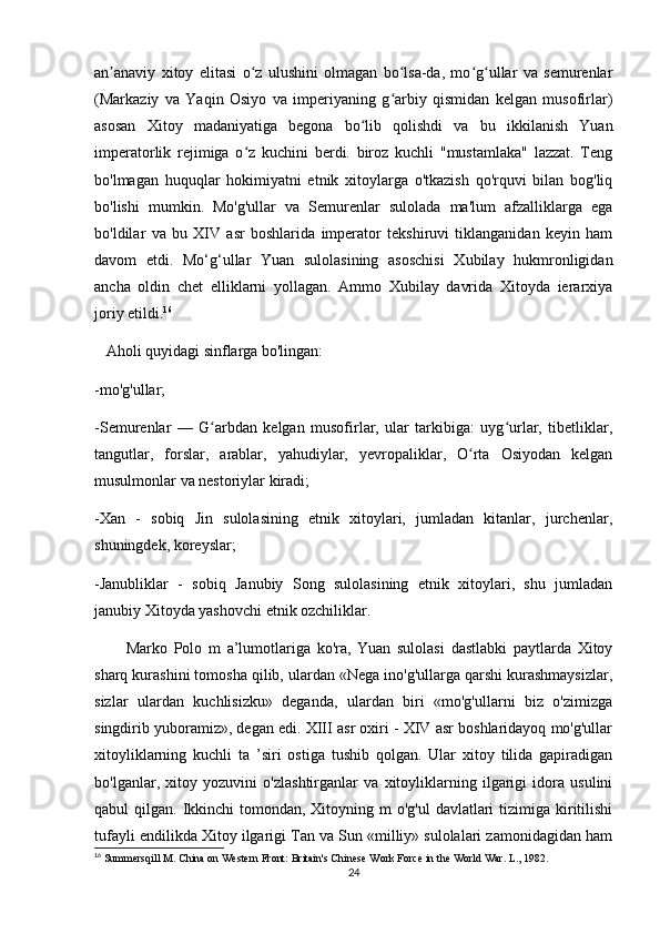 an anaviy   xitoy   elitasi   o z   ulushini   olmagan   bo lsa-da,   mo g ullar   va   semurenlarʼ ʻ ʻ ʻ ʻ
(Markaziy   va   Yaqin   Osiyo   va   imperiyaning   g arbiy   qismidan   kelgan   musofirlar)	
ʻ
asosan   Xitoy   madaniyatiga   begona   bo lib   qolishdi   va   bu   ikkilanish   Yuan	
ʻ
imperatorlik   rejimiga   o z   kuchini   berdi.   biroz   kuchli   "mustamlaka"   lazzat.   Teng	
ʻ
bo'lmagan   huquqlar   hokimiyatni   etnik   xitoylarga   o'tkazish   qo'rquvi   bilan   bog'liq
bo'lishi   mumkin.   Mo'g'ullar   va   Semurenlar   sulolada   ma'lum   afzalliklarga   ega
bo'ldilar   va   bu   XIV   asr   boshlarida   imperator   tekshiruvi   tiklanganidan   keyin   ham
davom   etdi.   Mo‘g‘ullar   Yuan   sulolasining   asoschisi   Xubilay   hukmronligidan
ancha   oldin   chet   elliklarni   yollagan.   Ammo   Xubilay   davrida   Xitoyda   ierarxiya
joriy etildi. 16
   Aholi quyidagi sinflarga bo'lingan:
-mo'g'ullar;
-Semurenlar   —   G arbdan   kelgan   musofirlar,   ular   tarkibiga:   uyg urlar,   tibetliklar,	
ʻ ʻ
tangutlar,   forslar,   arablar,   yahudiylar,   yevropaliklar,   O rta   Osiyodan   kelgan	
ʻ
musulmonlar va nestoriylar kiradi;
-Xan   -   sobiq   Jin   sulolasining   etnik   xitoylari,   jumladan   kitanlar,   jurchenlar,
shuningdek, koreyslar;
-Janubliklar   -   sobiq   Janubiy   Song   sulolasining   etnik   xitoylari,   shu   jumladan
janubiy Xitoyda yashovchi etnik ozchiliklar.
          Marko   Polo   m   a’lumotlariga   ko'ra,   Yuan   sulolasi   dastlabki   paytlarda   Xitoy
sharq kurashini tomosha qilib, ulardan «Nega ino'g'ullarga qarshi kurashmaysizlar,
sizlar   ulardan   kuchlisizku»   deganda,   ulardan   biri   «mo'g'ullarni   biz   o'zimizga
singdirib yuboramiz», degan edi. XIII asr oxiri - XIV asr boshlaridayoq mo'g'ullar
xitoyliklarning   kuchli   ta   ’siri   ostiga   tushib   qolgan.   Ular   xitoy   tilida   gapiradigan
bo'lganlar,   xitoy   yozuvini   o'zlashtirganlar   va   xitoyliklarning   ilgarigi   idora   usulini
qabul  qilgan. Ikkinchi  tomondan, Xitoyning m  o'g'ul  davlatlari  tizimiga kiritilishi
tufayli endilikda Xitoy ilgarigi Tan va Sun «milliy» sulolalari zamonidagidan ham
16
 Summersqill M. China on Western Front: Britain's Chinese Work Force in the World War. L., 1982.  
24 