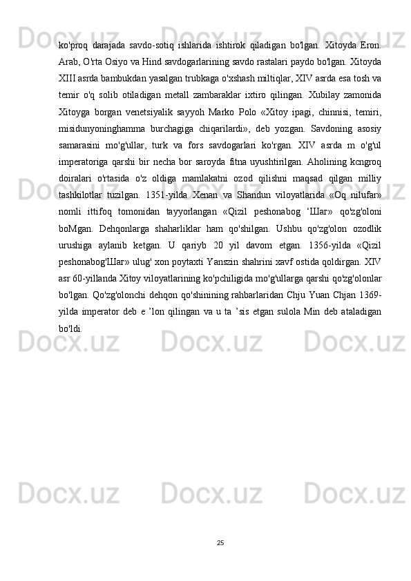 ko'proq   darajada   savdo-sotiq   ishlarida   ishtirok   qiladigan   bo'lgan.   Xitoyda   Eron.
Arab, O'rta Osiyo va Hind savdogarlarining savdo rastalari paydo bo'lgan. Xitoyda
XIII asrda bambukdan yasalgan trubkaga o'xshash miltiqlar, XIV asrda esa tosh va
temir   o'q   solib   otiladigan   metall   zambaraklar   ixtiro   qilingan.   Xubilay   zamonida
Xitoyga   borgan   venetsiyalik   sayyoh   Marko   Polo   «Xitoy   ipagi,   chinnisi,   temiri,
misidunyoninghamma   burchagiga   chiqarilardi»,   deb   yozgan.   Savdoning   asosiy
samarasini   mo'g'ullar,   turk   va   fors   savdogarlari   ko'rgan.   XIV   asrda   m   o'g'ul
imperatoriga   qarshi   bir   necha   bor   saroyda   fitna   uyushtirilgan.   Aholining   kcngroq
doiralari   o'rtasida   o'z   oldiga   mamlakatni   ozod   qilishni   maqsad   qilgan   milliy
tashkilotlar   tuzilgan.   1351-yilda   Xenan   va   Shandun   viloyatlarida   «Oq   nilufar»
nomli   ittifoq   tomonidan   tayyorlangan   «Qizil   peshonabog   ‘ Шаг »   qo'zg'oloni
boMgan.   Dehqonlarga   shaharliklar   ham   qo'shilgan.   Ushbu   qo'zg'olon   ozodlik
urushiga   aylanib   ketgan.   U   qariyb   20   yil   davom   etgan.   1356-yilda   «Qizil
peshonabog' Шаг » ulug' xon poytaxti Yanszin shahrini xavf ostida qoldirgan. XIV
asr 60-yillanda Xitoy viloyatlarining ko'pchiligida mo'g'ullarga qarshi qo'zg'olonlar
bo'lgan. Qo'zg'olonchi dehqon qo'shinining rahbarlaridan Chju Yuan Chjan 1369-
yilda   imperator   deb   e   ’lon   qilingan   va   u   ta   ’sis   etgan   sulola   Min   deb   ataladigan
bo'ldi.
25 