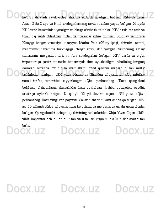 ko'proq   darajada   savdo-sotiq   ishlarida   ishtirok   qiladigan   bo'lgan.   Xitoyda   Eron.
Arab, O'rta Osiyo va Hind savdogarlarining savdo rastalari paydo bo'lgan. Xitoyda
XIII asrda bambukdan yasalgan trubkaga o'xshash miltiqlar, XIV asrda esa tosh va
temir   o'q   solib   otiladigan   metall   zambaraklar   ixtiro   qilingan.   Xubilay   zamonida
Xitoyga   borgan   venetsiyalik   sayyoh   Marko   Polo   «Xitoy   ipagi,   chinnisi,   temiri,
misidunyoninghamma   burchagiga   chiqarilardi»,   deb   yozgan.   Savdoning   asosiy
samarasini   mo'g'ullar,   turk   va   fors   savdogarlari   ko'rgan.   XIV   asrda   m   o'g'ul
imperatoriga   qarshi   bir   necha   bor   saroyda   fitna   uyushtirilgan.   Aholining   kcngroq
doiralari   o'rtasida   o'z   oldiga   mamlakatni   ozod   qilishni   maqsad   qilgan   milliy
tashkilotlar   tuzilgan.   1351-yilda   Xenan   va   Shandun   viloyatlarida   «Oq   nilufar»
nomli   ittifoq   tomonidan   tayyorlangan   «Qizil   peshonabog   ‘ Шаг »   qo'zg'oloni
boMgan.   Dehqonlarga   shaharliklar   ham   qo'shilgan.   Ushbu   qo'zg'olon   ozodlik
urushiga   aylanib   ketgan.   U   qariyb   20   yil   davom   etgan.   1356-yilda   «Qizil
peshonabog' Шаг » ulug' xon poytaxti Yanszin shahrini xavf ostida qoldirgan. XIV
asr 60-yillanda Xitoy viloyatlarining ko'pchiligida mo'g'ullarga qarshi qo'zg'olonlar
bo'lgan. Qo'zg'olonchi dehqon qo'shinining rahbarlaridan Chju Yuan Chjan 1369-
yilda   imperator   deb   e   ’lon   qilingan   va   u   ta   ’sis   etgan   sulola   Min   deb   ataladigan
bo'ldi.
25