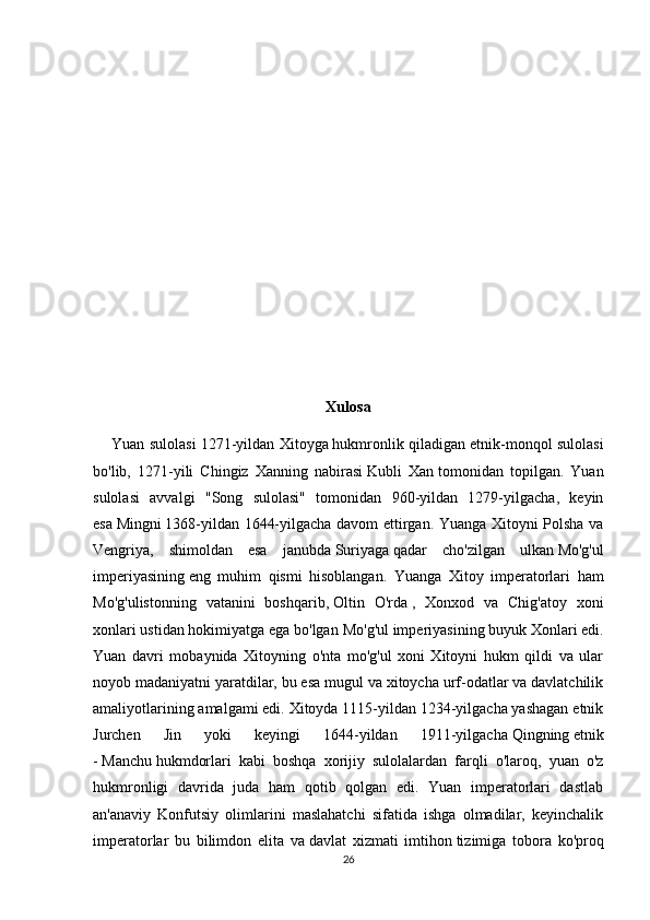 Xulosa
      Yuan sulolasi 1271-yildan   Xitoyga   hukmronlik qiladigan etnik-monqol sulolasi
bo'lib,   1271-yili   Chingiz   Xanning   nabirasi   Kubli   Xan   tomonidan   topilgan.   Yuan
sulolasi   avvalgi   "Song   sulolasi"   tomonidan   960-yildan   1279-yilgacha,   keyin
esa   Mingni   1368-yildan 1644-yilgacha davom ettirgan. Yuanga Xitoyni Polsha va
Vengriya,   shimoldan   esa   janubda   Suriyaga   qadar   cho'zilgan   ulkan   Mo'g'ul
imperiyasining   eng   muhim   qismi   hisoblangan.   Yuanga   Xitoy   imperatorlari   ham
Mo'g'ulistonning   vatanini   boshqarib,   Oltin   O'rda   ,   Xonxod   va   Chig'atoy   xoni
xonlari ustidan hokimiyatga ega bo'lgan   Mo'g'ul imperiyasining   buyuk Xonlari edi.
Yuan   davri   mobaynida   Xitoyning   o'nta   mo'g'ul   xoni   Xitoyni   hukm   qildi   va   ular
noyob madaniyatni yaratdilar, bu esa mugul va xitoycha urf-odatlar va davlatchilik
amaliyotlarining amalgami edi. Xitoyda 1115-yildan 1234-yilgacha yashagan etnik
Jurchen   Jin   yoki   keyingi   1644-yildan   1911-yilgacha   Qingning   etnik
-   Manchu   hukmdorlari   kabi   boshqa   xorijiy   sulolalardan   farqli   o'laroq,   yuan   o'z
hukmronligi   davrida   juda   ham   qotib   qolgan   edi.   Yuan   imperatorlari   dastlab
an'anaviy   Konfutsiy   olimlarini   maslahatchi   sifatida   ishga   olmadilar,   keyinchalik
imperatorlar   bu   bilimdon   elita   va   davlat   xizmati   imtihon   tizimiga   tobora   ko'proq
26