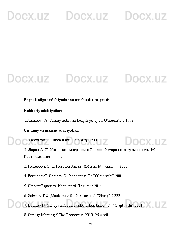 Foydalanilgan adabiyotlar va manbaalar ro`yxati:
Rahbariy adabiyotlar:
1.Karimov I. А . Tarixiy xotirasiz kelajak yo q. T.: O zbekiston, 1998.ʼ ʼ
Umumiy va maxsus adabiyotlar:
1.  Xidoyatov .G. Jahon tarixi.T.:”Sharq”     2001
2. Ларин А. Г. Китайские мигранты в России. История и современность. М.:
Восточная книга, 2009. 
3. Непомнин О. Е. История Китая: ХХ век. М.: Крафт+, 2011. 
4.  Farmonov.R.Sodiqov.O. Jahon tarixi T.: ”O’qituvchi”.2001.
5.  Shuxrat   Ergashev   Jahon   tarixi .  Toshkent -2014.
6.  Salimov . T . U ., Maxkamov   S . Jahon   tarixi . T .:” Sharq ”     1999.
7.  Lafasov . M . Xoliqov . E . Qodirova . D .     Jahon tarixi . T.: ”O’qituvchi”.2001
8. Strange Meeting // The Economist. 2010. 26 April. 
28 