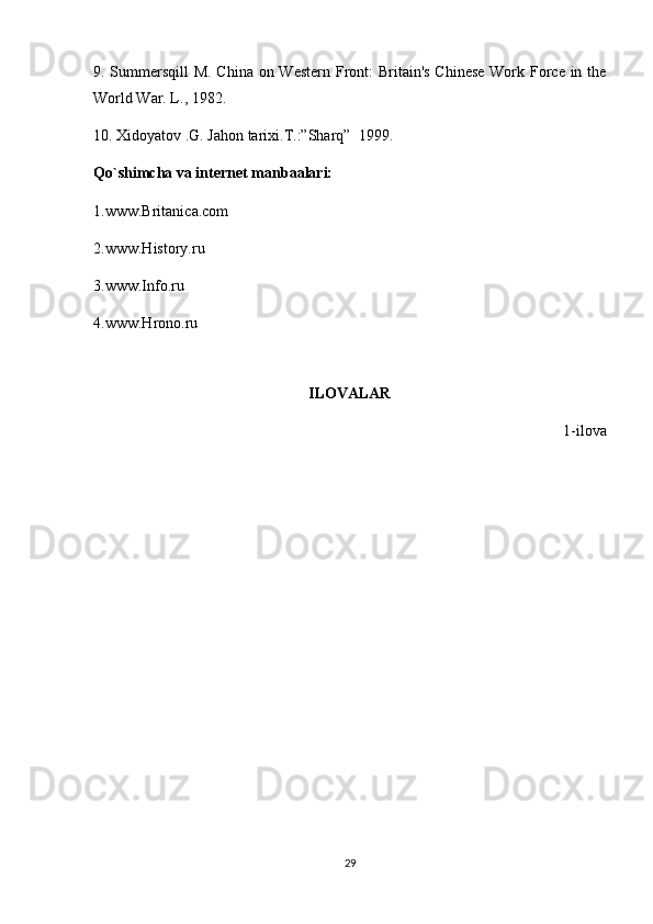 9. Summersqill  M. China on Western Front:  Britain's Chinese  Work Force in the
World War. L., 1982.  
10.  Xidoyatov .G. Jahon tarixi.T.:”Sharq”     1999.
Qo`shimcha va internet manbaalari:
1.www.Britanica.com
2.www.History.ru
3.www.Info.ru
4.www.Hrono.ru
ILOVALAR
1-ilova
29 