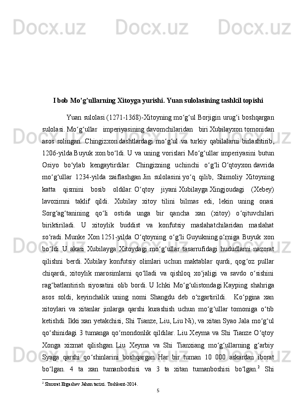 I  bob Mo’g’ullarning Xitoyga yurishi. Yuan sulolasining tashkil topishi
                      Yuan sulolasi   (1271-1368)-Xitoyning   mo g ulʻ ʻ   Borjigin urug i boshqargan	ʻ
sulolasi.   Mo ʻ g ʻ ullar   imperiyasining   davomchilaridan   biri   Xubilayxon   tomonidan
asos   solingan .   Chingizxon   dashtlardagi   mo ʻ g ʻ ul   va   turkiy   qabilalarni   birlashtirib ,
1206- yilda   Buyuk   xon   bo ʻ ldi .   U   va   uning   vorislari   Mo g ullar   imperiyasini   butun	
ʻ ʻ
Osiyo   bo ylab   kengaytirdilar.   Chingizning   uchinchi   o g li	
ʻ ʻ ʻ   O qtoyxon	ʻ   davrida
mo g ullar   1234-yilda   zaiflashgan	
ʻ ʻ   Jin   sulolasini   yo q   qilib,   Shimoliy   Xitoyning	ʻ
katta   qismini   bosib   oldilar.   O qtoy   jiyani	
ʻ   Xubilayga   Xingjoudagi   (Xebey)
lavozimni   taklif   qildi.   Xubilay   xitoy   tilini   bilmas   edi,   lekin   uning   onasi
Sorg ag tanining   qo li   ostida   unga   bir   qancha   xan   (xitoy)   o qituvchilari	
ʻ ʻ ʻ ʻ
biriktiriladi.   U   xitoylik   buddist   va   konfutsiy   maslahatchilaridan   maslahat
so radi.	
ʻ   Munke   Xon   1251-yilda   O qtoyning   o g li	ʻ ʻ ʻ   Guyukning   o rniga   Buyuk   xon	ʻ
bo ldi.	
ʻ   U   akasi   Xubilayga   Xitoydagi   mo g ullar   tasarrufidagi   hududlarni   nazorat	ʻ ʻ
qilishni   berdi.   Xubilay   konfutsiy   olimlari   uchun   maktablar   qurdi,   qog oz   pullar	
ʻ
chiqardi,   xitoylik   marosimlarni   qo lladi   va   qishloq   xo jaligi   va   savdo   o sishini	
ʻ ʻ ʻ
rag batlantirish   siyosatini   olib   bordi.	
ʻ   U   Ichki   Mo g ulistondagi	ʻ ʻ   Kayping   shahriga
asos   soldi,   keyinchalik   uning   nomi   Shangdu   deb   o zgartirildi.     Ko pgina   xan	
ʻ ʻ
xitoylari   va   xitanlar   jinlarga   qarshi   kurashish   uchun   mo g ullar   tomoniga   o tib	
ʻ ʻ ʻ
ketishdi. Ikki xan yetakchisi, Shi Tianze, Liu, Liu Ni),   va xitan Syao Jala mo g ul	
ʻ ʻ
qo shinidagi  3  tumanga qo mondonlik qildilar. Liu Xeyma  va  Shi   Tianze  O qtoy	
ʻ ʻ ʻ
Xonga   xizmat   qilishgan.   Liu   Xeyma   va   Shi   Tianxiang   mo g ullarning   g arbiy	
ʻ ʻ ʻ
Syaga   qarshi   qo shinlarini   boshqargan.	
ʻ   Har   bir   tuman   10   000   askardan   iborat
bo lgan.   4   ta   xan   tumanboshisi   va   3   ta   xitan   tumanboshisi   bo lgan.	
ʻ ʻ 2
  Shi
2
  Shuxrat   Ergashev   Jahon   tarixi .  Toshkent -2014.
5 