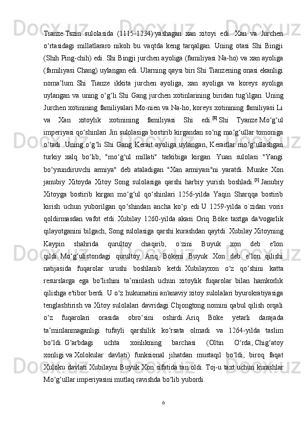 Tianze   Tszin   sulolasida   (1115-1234)   yashagan   xan   xitoyi   edi.   Xan   va   Jurchen
o rtasidagi   millatlararo   nikoh   bu   vaqtda   keng   tarqalgan.   Uning   otasi   Shi   Bingjiʻ
(Shih Ping-chih) edi. Shi Bingji jurchen ayoliga (familiyasi Na-ho) va xan ayoliga
(familiyasi Chang) uylangan edi. Ularning qaysi biri Shi Tianzening onasi ekanligi
noma lum.	
ʼ   Shi   Tianze   ikkita   jurchen   ayoliga,   xan   ayoliga   va   koreys   ayoliga
uylangan  va uning  o g li  Shi  Gang  jurchen xotinlarining biridan tug ilgan.	
ʻ ʻ ʻ   Uning
Jurchen xotinining familiyalari Mo-nien va Na-ho, koreys xotinining familiyasi Li
va   Xan   xitoylik   xotinining   familiyasi   Shi   edi. [8]
  Shi   Tyanze   Mo g ul	
ʻ ʻ
imperiyasi   qo shinlari Jin sulolasiga bostirib kirgandan so ng mo g ullar tomoniga	
ʻ ʻ ʻ ʻ
o tadi.   Uning   o g li   Shi   Gang   Kerait   ayoliga   uylangan,   Keraitlar   mo g ullashgan	
ʻ ʻ ʻ ʻ ʻ
turkiy   xalq   bo lib,   "mo g ul   millati"   tarkibiga   kirgan.   Yuan   sulolasi   "Yangi	
ʻ ʻ ʻ
bo ysundiruvchi   armiya"   deb   ataladigan   "Xan   armiyasi"ni   yaratdi.  	
ʻ Munke   Xon
janubiy   Xitoyda   Xitoy   Song   sulolasiga   qarshi   harbiy   yurish   boshladi. [3]
  Janubiy
Xitoyga   bostirib   kirgan   mo g ul   qo shinlari   1256-yilda   Yaqin   Sharqqa   bostirib	
ʻ ʻ ʻ
kirish   uchun   yuborilgan   qo shindan   ancha   ko p   edi
ʻ ʻ   U   1259-yilda   o`zidan   voris
qoldirmasdan   vafot   etdi.   Xubilay   1260-yilda   akasi   Oriq   Böke   taxtga   da'vogarlik
qilayotganini bilgach, Song sulolasiga qarshi kurashdan qaytdi.   Xubilay Xitoyning
Kaypin   shahrida   qurultoy   chaqirib,   o`zini   Buyuk   xon   deb   e'lon
qildi.   Mo g ulistondagi   qurultoy   Ariq   Bökeni   Buyuk   Xon   deb   e lon   qilishi	
ʻ ʻ ʼ
natijasida   fuqarolar   urushi   boshlanib   ketdi.   Xubilayxon   o z   qo shini   katta	
ʻ ʻ
resurslarga   ega   bo lishini   ta minlash   uchun   xitoylik   fuqarolar   bilan   hamkorlik	
ʻ ʼ
qilishga e'tibor berdi. U o z hukumatini an'anaviy xitoy sulolalari byurokratiyasiga	
ʻ
tenglashtirish va Xitoy sulolalari davridagi Chjongtong nomini qabul qilish orqali
o z   fuqarolari   orasida   obro sini   oshirdi.	
ʻ ʻ   Ariq   Böke   yetarli   darajada
ta minlanmaganligi   tufayli   qarshilik   ko rsata   olmadi   va   1264-yilda   taslim
ʼ ʻ
bo ldi.
ʻ   G arbdagi   uchta   xonlikning   barchasi   (	ʻ Oltin   O rda	ʻ ,   Chig atoy	ʻ
xonligi   va   Xolokular   davlati )   funksional   jihatdan   mustaqil   bo ldi,   biroq   faqat	
ʻ
Xuloku davlati Xubilayni Buyuk Xon sifatida tan oldi.   Toj-u taxt uchun kurashlar
Mo g ullar imperiyasini mutlaq ravishda bo lib yubordi. 	
ʻ ʻ ʻ
6 